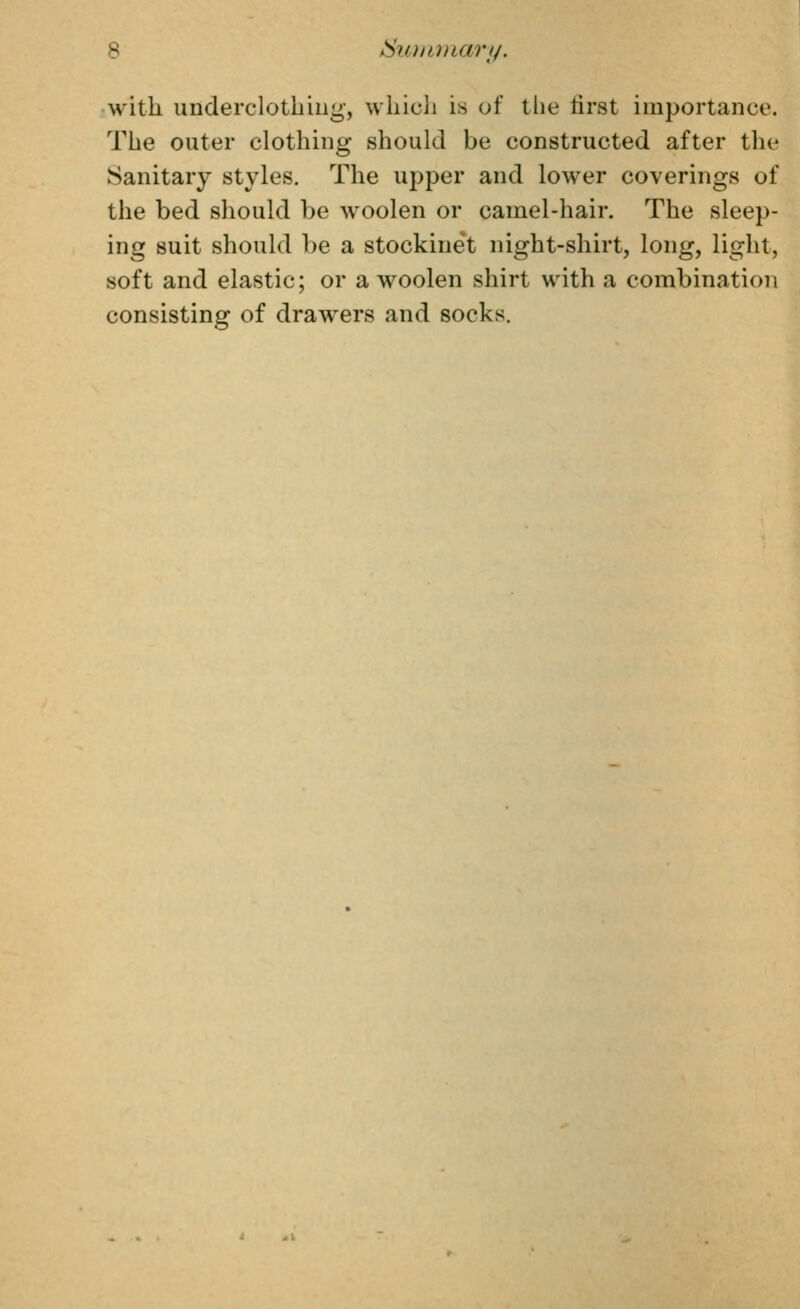 b ^uiiunari/. with underclotliiiig, wliicli is of the tirst importance. The outer clothing should be constructed after the Sanitary styles. The upper and lower coverings of the bed should be woolen or camel-hair. The sleep- ing suit should be a stockine't night-shirt, long, light, soft and elastic; or a woolen shirt with a combination consisting of drawers and socks.