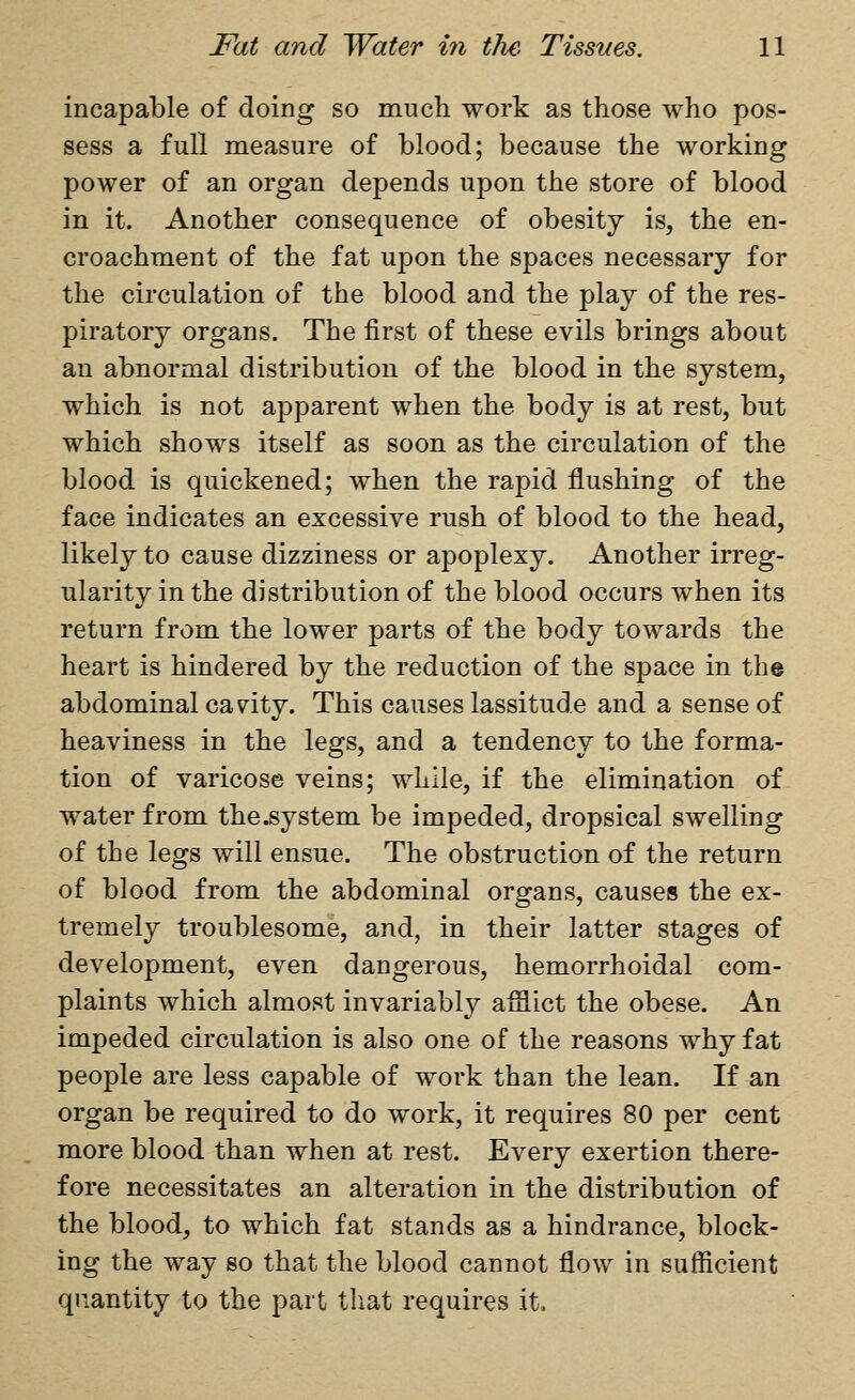 incapable of doing so much work as those who pos- sess a full measure of blood; because the working power of an organ depends upon the store of blood in it. Another consequence of obesity is, the en- croachment of the fat upon the spaces necessary for the circulation of the blood and the play of the res- piratory organs. The first of these evils brings about an abnormal distribution of the blood in the system, which is not apparent when the body is at rest, but which shows itself as soon as the circulation of the blood is quickened; when the rapid flushing of the face indicates an excessive rush of blood to the head, likely to cause dizziness or apoplexy. Another irreg- ularity in the distribution of the blood occurs when its return from the lower parts of the body towards the heart is hindered by the reduction of the space in the abdominal canity. This causes lassitude and a sense of heaviness in the legs, and a tendency to the forma- tion of varicose veins; while, if the elimination of water from the.system be impeded, dropsical swelling of the legs will ensue. The obstruction of the return of blood from the abdominal organs, causes the ex- tremely troublesome, and, in their latter stages of development, even dangerous, hemorrhoidal com- plaints which almost invariably afflict the obese. An impeded circulation is also one of the reasons why fat people are less capable of work than the lean. If an organ be required to do work, it requires 80 per cent more blood than when at rest. Every exertion there- fore necessitates an alteration in the distribution of the blood, to which fat stands as a hindrance, block- ing the way so that the blood cannot flow in sufficient quantity to the part that requires it.