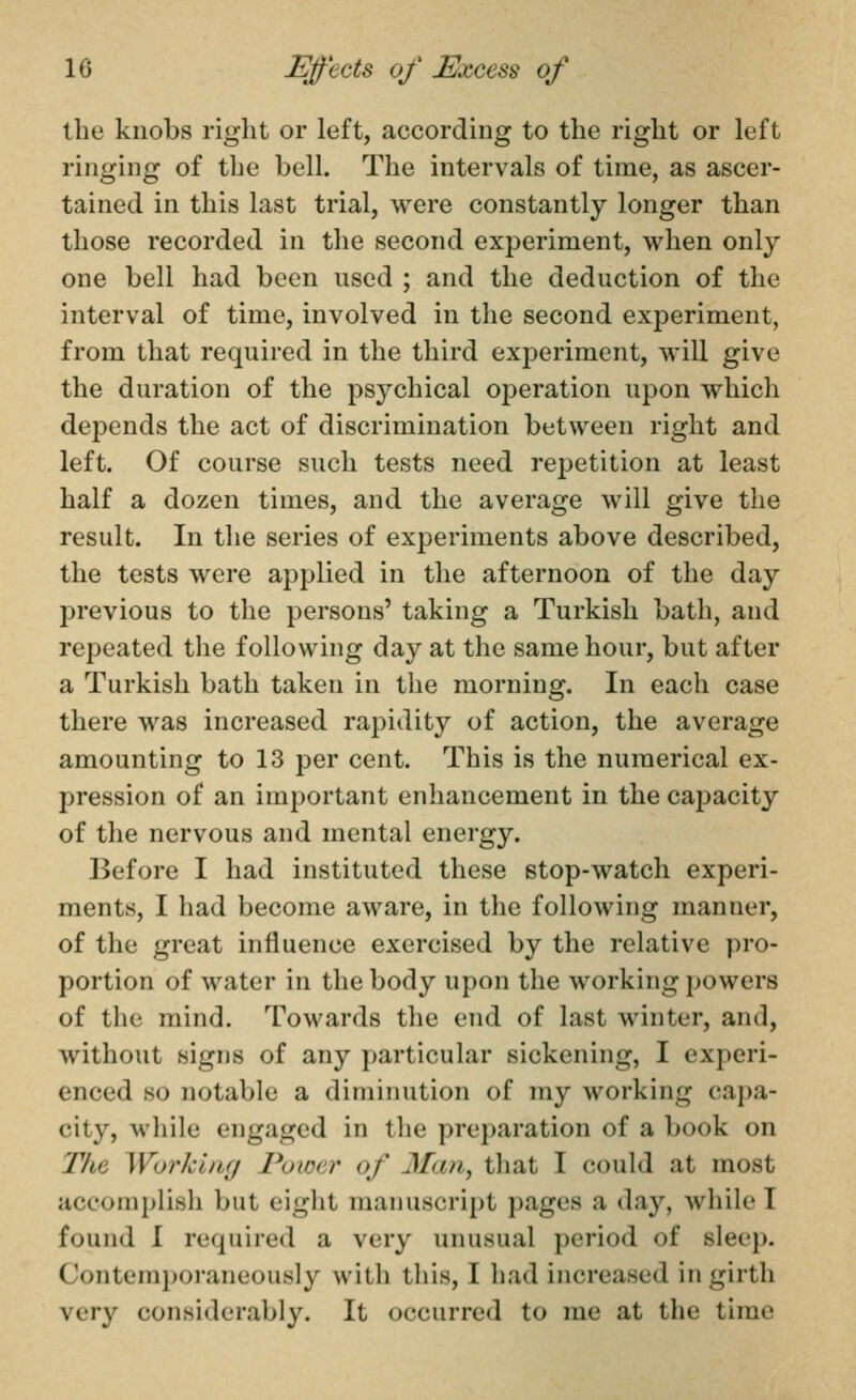 the knobs right or left, according to the right or left ringing of the bell. The intervals of time, as ascer- tained in this last trial, were constantly longer than those recorded in the second experiment, when only one bell had been used ; and the deduction of the interval of time, involved in the second experiment, from that required in the third experiment, will give the duration of the psychical operation upon which depends the act of discrimination between right and left. Of course such tests need repetition at least half a dozen times, and the average will give the result. In the series of experiments above described, the tests were applied in the afternoon of the day previous to the persons' taking a Turkish bath, and repeated the following day at the same hour, but after a Turkish bath taken in the morning. In each case there was increased rapidity of action, the average amounting to 13 j^er cent. This is the numerical ex- pression of an important enhancement in the caj^acity of the nervous and mental energy. Before I had instituted these stop-watch experi- ments, I had become aware, in the following manner, of the great influence exercised by the relative pro- portion of water in the body upon the working powers of the mind. Towards the end of last winter, and, without signs of any particular sickening, I experi- enced so notable a diminution of my working capa- city, while engaged in tlie preparation of a book on The Workltig Power of Man^ that I could at most accomplish but eiglit manuscript j)ages a day, while I found I required a very unusual period of sleep. Contemporaneously with this, I had increased in girth very considerably. It occurred to me at the time