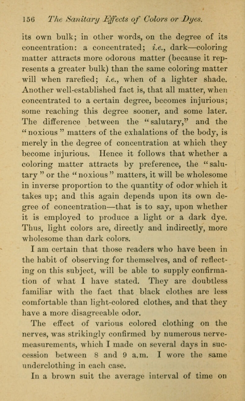 its own bulk; in other words, on the degree of its concentration: a concentrated; i.e., dark—coloring matter attracts more odorous matter (because it rep- resents a greater bulk) than the same coloring matter will when rarefied; i.e., when of a lighter shade. Another well-established fact is, that all matter, when concentrated to a certain degree, becomes injurious; some reaching this degree sooner, and some later. The difference between the  salutary, and the  noxious  matters of the exhalations of the body, is merely in the degree of concentration at which they become injurious. Hence it follows that whether a coloring matter attracts by preference, the salu- tary  or the  noxious  matters, it will be wholesome in inverse proportion to the quantity of odor which it takes up; and this again depends upon its own de- gree of concentration—that is to say, upon whether it is employed to produce a light or a dark dye. Thus, light colors are, directly and indirectly, more wholesome than dark colors. I am certain that those readers who have been in the habit of observing for themselves, and of reflect- ing on this subject, will be able to supply confirma- tion of what I have stated. They are doubtless familiar with the fact that black clotlies are less comfortable than light-colored clothes, and that they have a more disagreeable odor. The effect of various colored clothing on the nerves, was strikingly confirmed by numerous nerve- measurements, which I made on several days in suc- cession between 8 and 9 a.m. I wore the same underclothing in eacli case. In a brown suit the average interval of time on