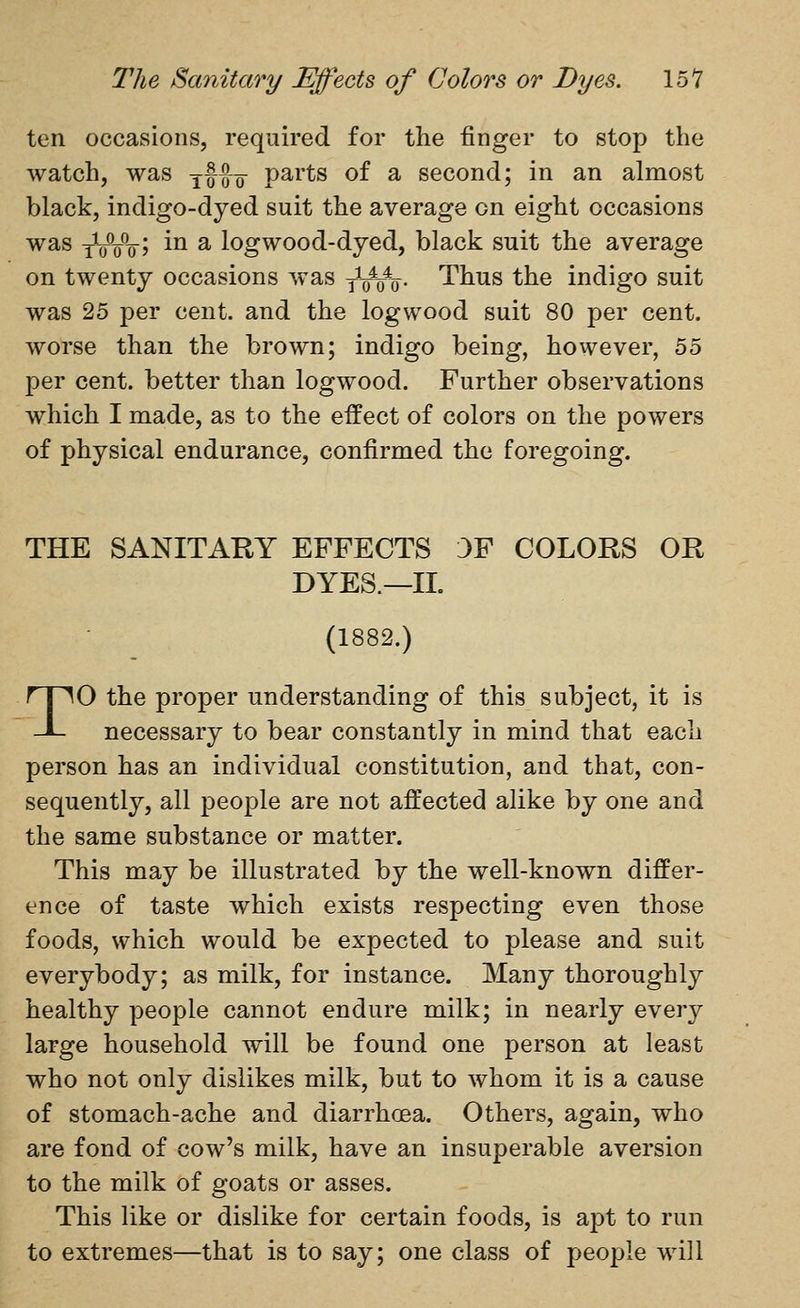 ten occasions, required for the finger to stop the watch, was yffxr P^^^ts of a second; in an almost black, indigo-dyed suit the average on eight occasions was yVWj i^ ^ logwood-dyed, black suit the average on twenty occasions was y\nr\. Thus the indigo suit was 25 per cent, and the logwood suit 80 per cent, worse than the brown; indigo being, however, 55 per cent, better than logwood. Further observations which I made, as to the effect of colors on the powers of physical endurance, confirmed the foregoing. THE SANITARY EFFECTS 3F COLORS OR DYES.—11. (1882.) TO the proper understanding of this subject, it is necessary to bear constantly in mind that each person has an individual constitution, and that, con- sequently, all people are not affected alike by one and the same substance or matter. This may be illustrated by the well-known differ- ence of taste which exists respecting even those foods, which would be expected to please and suit everybody; as milk, for instance. Many thoroughly healthy people cannot endure milk; in nearly every large household will be found one person at least who not only dislikes milk, but to whom it is a cause of stomach-ache and diarrhoea. Others, again, who are fond of cow's milk, have an insuperable aversion to the milk of goats or asses. This like or dislike for certain foods, is apt to run to extremes—that is to say; one class of people will