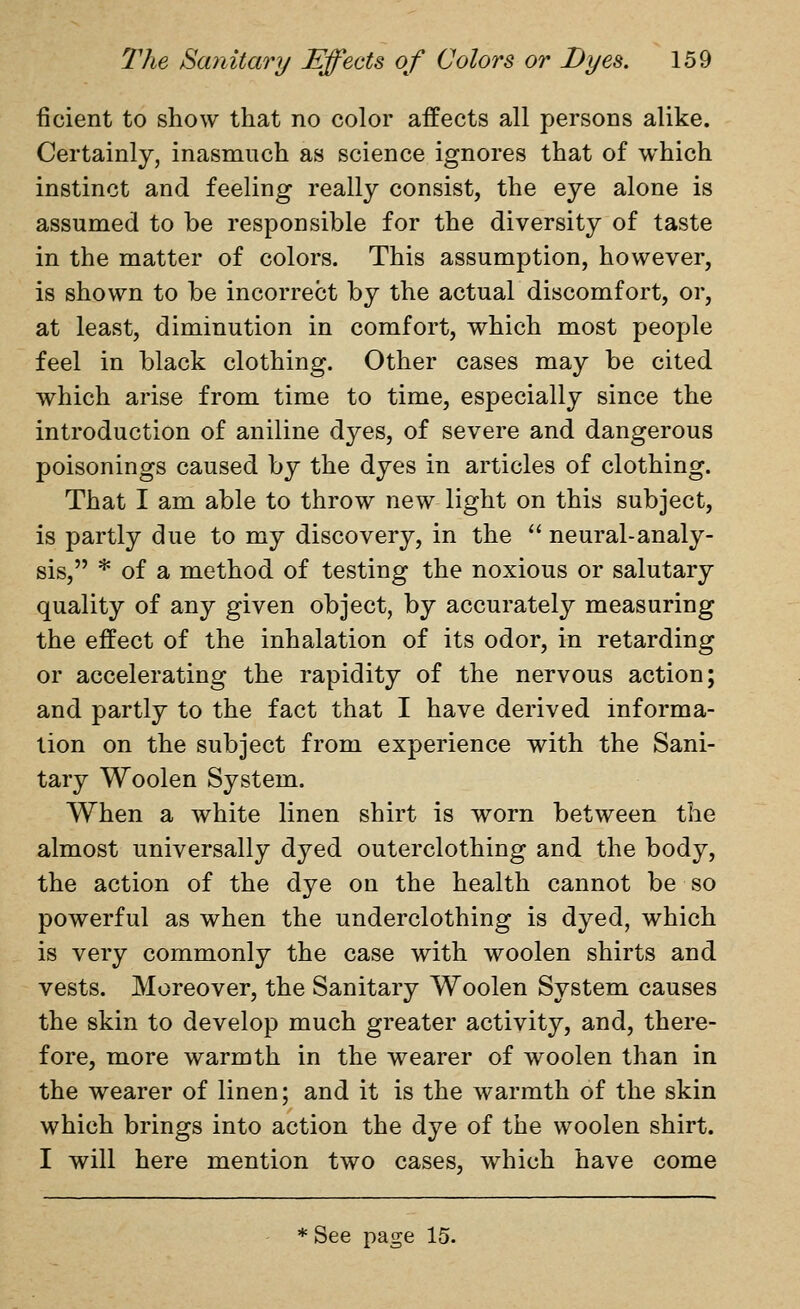 ficient to show that no color affects all persons alike. Certainly, inasmuch as science ignores that of which instinct and feeling really consist, the eye alone is assumed to be responsible for the diversity of taste in the matter of colors. This assumption, however, is shown to be incorrect by the actual discomfort, or, at least, diminution in comfort, which most people feel in black clothing. Other cases may be cited which arise from time to time, especially since the introduction of aniline dyes, of severe and dangerous poisonings caused by the dyes in articles of clothing. That I am able to throw x^q^ light on this subject, is partly due to my discovery, in the  neural-analy- sis, * of a method of testing the noxious or salutary quality of any given object, by accurately measuring the effect of the inhalation of its odor, in retarding or accelerating the rapidity of the nervous action; and partly to the fact that I have derived informa- tion on the subject from experience with the Sani- tary Woolen System. When a white linen shirt is worn between the almost universally dyed outerclothing and the body, the action of the dye on the health cannot be so powerful as when the underclothing is dyed, which is very commonly the case with woolen shirts and vests. Moreover, the Sanitary Woolen System causes the skin to develop much greater activity, and, there- fore, more warmth in the wearer of woolen than in the wearer of linen; and it is the warmth of the skin which brings into action the dye of the woolen shirt. I will here mention two cases, which have come ♦See page 15.