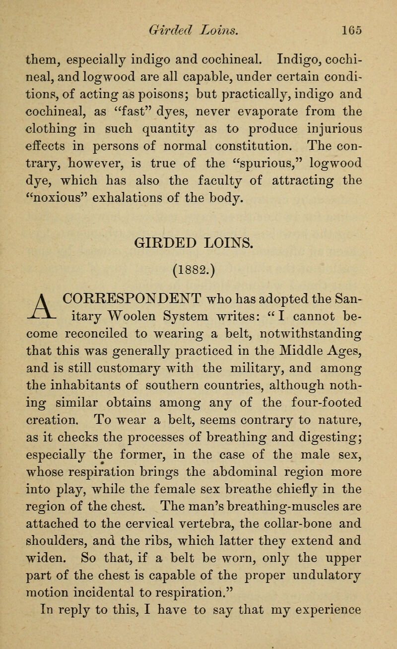 them, especially indigo and cochineal. Indigo, cochi- neal, and logwood are all capable, under certain condi- tions, of acting as poisons; but practically, indigo and cochineal, as '^fast dyes, never evaporate from the clothing in such quantity as to produce injurious effects in persons of normal constitution. The con- trary, however, is true of the spurious, logwood dye, which has also the faculty of attracting the noxious exhalations of the body. GIRDED LOINS. (1882.) A CORRESPONDENT who has adopted the San- itary Woolen System writes: I cannot be- come reconciled to wearing a belt, notwithstanding that this was generally practiced in the Middle Ages, and is still customary with the military, and among the inhabitants of southern countries, although noth- ing similar obtains among any of the four-footed creation. To wear a belt, seems contrary to nature, as it checks the processes of breathing and digesting; especially the former, in the case of the male sex, whose respiration brings the abdominal region more into play, while the female sex breathe chiefly in the region of the chest. The man's breathing-muscles are attached to the cervical vertebra, the collar-bone and shoulders, and the ribs, which latter they extend and widen. So that, if a belt be worn, only the upper part of the chest is capable of the proper undulatory motion incidental to respiration. In reply to this, I have to say that my experience