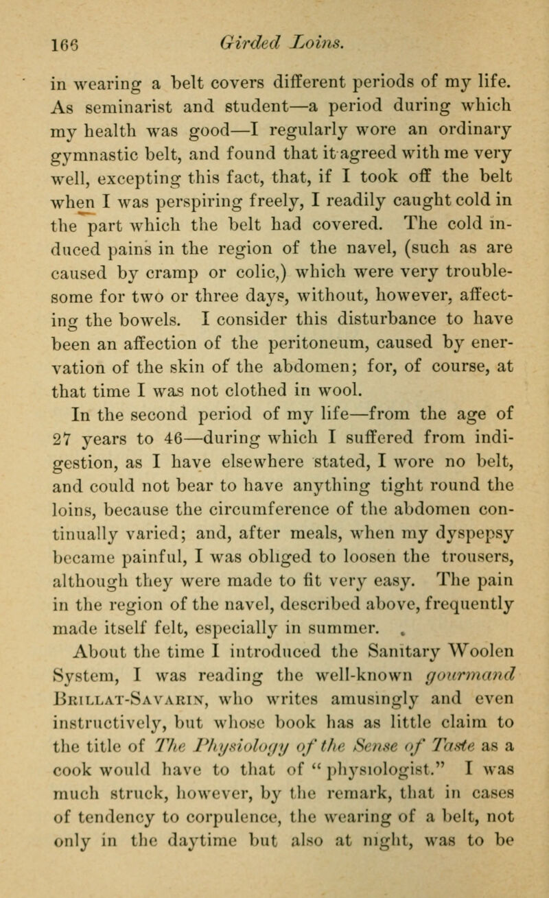 in wearing a belt covers different periods of my life. As seminarist and student—a period during which my health was good—I regularly wore an ordinary gymnastic belt, and found that it agreed with me very well, excepting this fact, that, if I took off the belt when I was perspiring freely, I readily caught cold in the part which the belt had covered. The cold m- duced pains in the region of the navel, (such as are caused by cramp or colic,) which were very trouble- some for two or three days, without, however, affect- in ir the bowels. I consider this disturbance to have been an affection of the peritoneum, caused by ener- vation of the skin of the abdomen; for, of course, at that time I was not clothed in wool. In the second period of my life—from the age of 27 years to 46—during which I suffered from indi- gestion, as I have elsewhere stated, I wore no belt, and could not bear to have anything tight round the loins, because the circumference of the abdomen con- tinually varied; and, after meals, when my dyspepsy became painful, I was obliged to loosen the trousers, although they were made to fit very easy. The pain in the region of the navel, described above, frequently made itself felt, especially in summer. About the time I introduced the Sanitary Woolen System, I was reading the well-known gourmand Brillat-Savarix, who writes amusingly and even instructively, but whose book has as little claim to the title of The Phijdology of the Se?ise of Taste as a cook would have to that of  physiologist, I was much struck, however, by the remark, that in cases of tendency to corpulence, the wearing of a belt, not only in the daytime but also at night, was to be