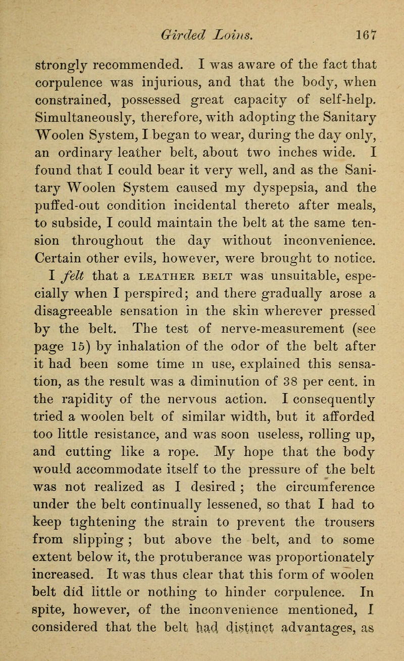 strongly recommended. I was aware of the fact that corpulence v/as injurious, and that the body, when constrained, possessed great capacity of self-help. Simultaneously, therefore, with adopting the Sanitary Woolen System, I began to wear, during the day only, an ordinary leather belt, about two inches wide. I found that I could bear it very well, and as the Sani- tary Woolen System caused my dyspepsia, and the puffed-out condition incidental thereto after meals, to subside, I could maintain the belt at the same ten- sion throughout the day without inconvenience. Certain other evils^ however, were brought to notice. I felt that a leather belt was unsuitable, espe- cially when I perspired; and there gradually arose a disagreeable sensation in the skin wherever pressed by the belt. The test of nerve-measurement (see page 15) by inhalation of the odor of the belt after it had been some time m use, explained this sensa- tion, as the result was a diminution of 38 per cent, in the rapidity of the nervous action. I consequently tried a woolen belt of similar width, but it afforded too little resistance, and was soon useless, rolling up, and cutting like a rope. My hope that the body would accommodate itself to the pressure of the belt was not realized as I desired ; the circumference under the belt continually lessened, so that I had to keep tightening the strain to prevent the trousers from slipping ; but above the belt, and to some extent below it, the protuberance was proportionately increased. It was thus clear that this form of woolen belt did little or nothing to hinder corpulence. In spite, however, of the inconvenience mentioned, I considered that the belt had distinct advantages, as