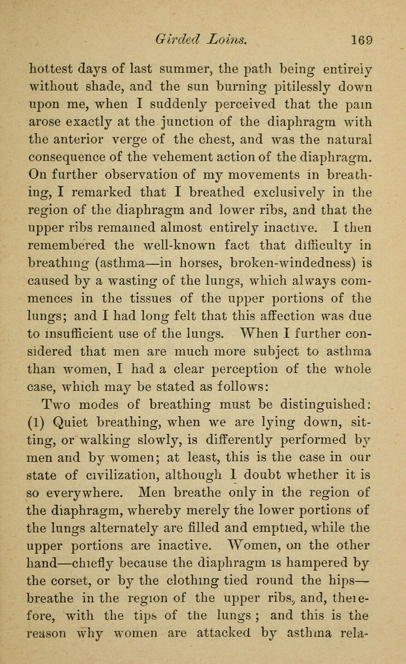 hottest days of last summer, the path being entirely without shade, and the sun burning pitilessly down upon me, when I suddenly perceived that the pam arose exactly at the junction of the diaphragm with the anterior verge of the chest, and was the natural consequence of the vehement action of the diaphragm. On further observation of my movements in breath- ing, I remarked that I breathed exclusively in the region of the diaphragm and lower ribs, and that the upper ribs remained almost entirely inactive. I then remembered the well-known fact that difficulty in breathing (asthma—in horses, broken-windedness) is caused by a wasting of the lungs, which always com- mences in the tissues of the upper portions of the lungs; and I had long felt that this affection was due to insufficient use of the lungs. When I further con- sidered that men are much more subject to asthma than women, I had a clear perce^^tion of the wHole case, which may be stated as follows: Two modes of breathing must be distinguished: (1) Quiet breathing, when we are lying down, sit- ting, or walking slowly, is differently performed by men and by women; at least, this is the case in our state of civilization, although 1 doubt whether it is so everywhere. Men breathe only in the region of the diaphragm, whereby merely the lower portions of the lungs alternately are filled and emptied, while the upper portions are inactive. Women, on the other hand—chiefly because the diaphragm is hampered by the corset, or by the clothing tied round the hijos— breathe in the region of the upper ribs^ and, theie- fore, with the tips of the lungs ; and this is the reason why women are attacked by asthma rela-