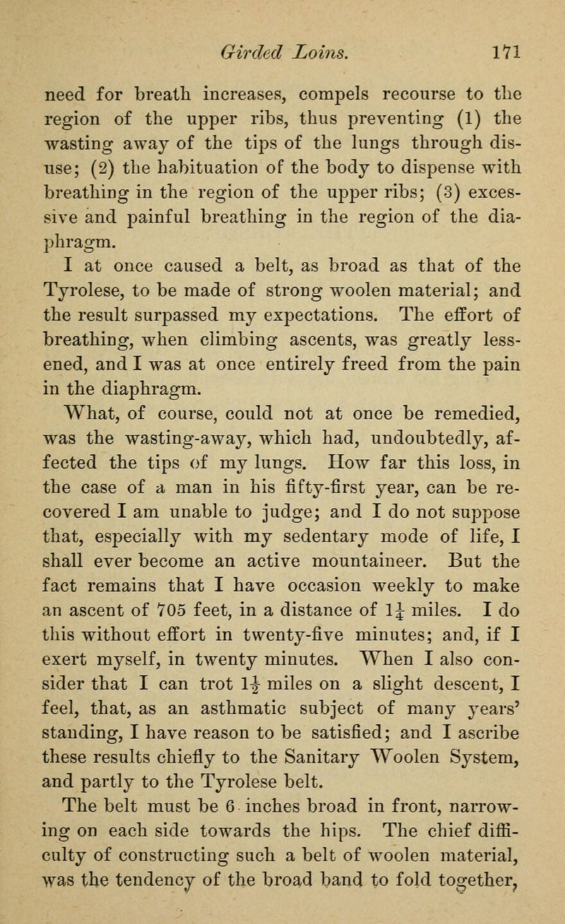 need for breatti increases, compels recourse to the region of the upper ribs, thus preventing (1) the wasting away of the tips of the lungs through dis- use; (2) the habituation of the body to dispense with breathing in the region of the upper ribs; (3) exces- sive and painful breathing in the region of the dia- phragm. I at once caused a belt, as broad as that of the Tyrolese, to be made of strong woolen material; and the result surpassed my expectations. The effort of breathing, when climbing ascents, was greatly less- ened, and I was at once entirely freed from the pain in the diaphragm. What, of course, could not at once be remedied, was the wasting-away, which had, undoubtedly, af- fected the tips of my lungs. How far this loss, in the case of a man in his fifty-first year, can be re- covered I am unable to judge; and I do not suppose that, especially with my sedentary mode of life, I shall ever become an active mountaineer. But the fact remains that I have occasion weekly to make an ascent of 705 feet, in a distance of 1^ miles. I do this without effort in twenty-five minutes; and, if I exert myself, in twenty minutes. When I also con- sider that I can trot \\ miles on a slight descent, I feel, that, as an asthmatic subject of many years' standing, I have reason to be satisfied; and I ascribe these results chiefly to the Sanitary Woolen System, and partly to the Tyrolese belt. The belt must be 6 inches broad in front, narrow- ing on each side towards the hips. The chief diffi- culty of constructing such a belt of woolen material, was the tendency of the broad band to fold together^