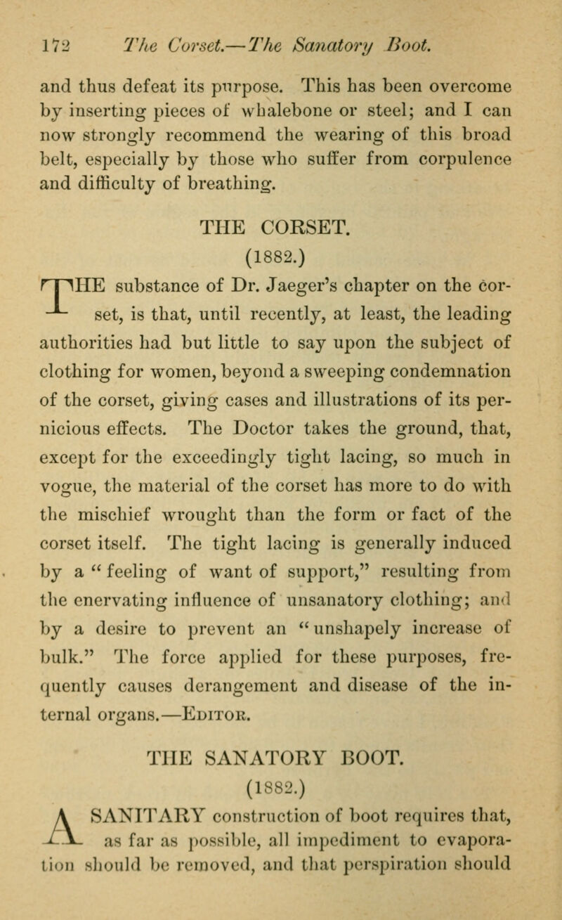 and thus defeat its p^irpose. This has been overcome by inserting pieces of whalebone or steel; and I can now strongly recommend the wearing of this broad belt, especially by those who suffer from corpulence and difficulty of breathing. THE CORSET. (1882.) rriHE substance of Dr. Jaeger's chapter on the cor- -*- set, is that, until recently, at least, the leading authorities had but little to say upon the subject of clothing for women, beyond a sweeping condemnation of the corset, giving cases and illustrations of its per- nicious effects. The Doctor takes the ground, that, except for the exceedingly tight lacing, so much in vogue, the material of the corset has more to do with the mischief wrought than the form or fact of the corset itself. The tight lacing is generally induced by a  feeling of want of support, resulting from the enervating influence of unsanatory clothing; and by a desire to prevent an  unshapely increase of bulk. The force applied for these purposes, fre- quently causes derangement and disease of the in- ternal organs.—Editor. THE SANATORY BOOT. (1882.) A SANITARY construction of boot requires that, as far as possible, all itnpediment to evapora- tion should be removed, and tliat perspiration sliould