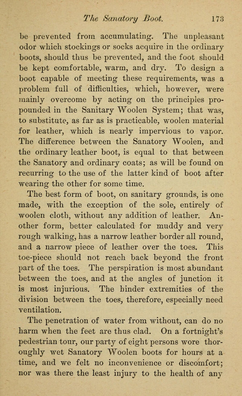 be prevented from accumulating. The unpleasant odor which stockings or socks acquire in the ordinary boots, should thus be prevented, and the foot should be kept comfortable, warm, and dry. To design a boot capable of meeting these requirements, was a problem full of difficulties, which, however, were mainly overcome by acting on the principles pro- pounded in the Sanitary Woolen System; that was, to substitute, as far as is practicable, woolen material for leather, which is nearly impervious to vapor. The difference between the Sanatory Woolen, and the ordinary leather boot, is equal to that between the Sanatory and ordinary coats; as will be found on recurring to the use of the latter kind of boot after wearing the other for some time. The best form of boot, on sanitary grounds, is one made, with the exception of the sole, entirely of woolen cloth, without any addition of leather. An- other form, better calculated for muddy and very rough walking, has a narrow leather border all round, and a narrow piece of leather over the toes. This toe-piece should not reach back beyond the front part of the toes. The perspiration is most abundant between the toes, and at the angles of junction it is most injurious. The hinder extremities of the division between the toes, therefore, especially need ventilation. The penetration of water from without, can do no harm when the feet are thus clad. On a fortnight's pedestrian tour, our party of eight persons wore thor- oughly wet Sanatory Woolen boots for hours at a time, and we felt no inconvenience or discomfort; nor was there the least injury to the health of any