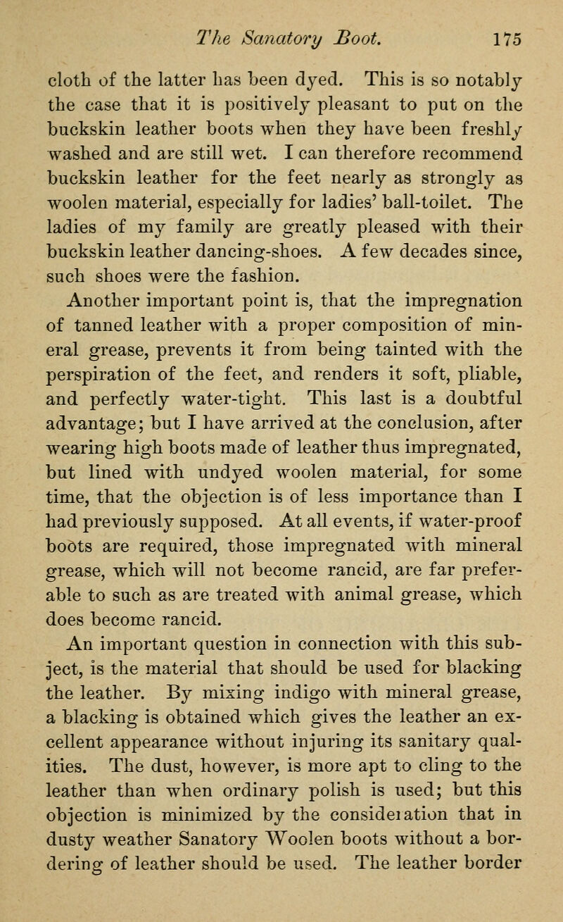 cloth of the latter has been dyed. This is so notably the case that it is positively pleasant to put on the buckskin leather boots when they have been freshly washed and are still wet. I can therefore recommend buckskin leather for the feet nearly as strongly as woolen material, especially for ladies' ball-toilet. The ladies of my family are greatly pleased with their buckskin leather dancing-shoes. A few decades since, such shoes were the fashion. Another important point is, that the impregnation of tanned leather with a proper composition of min- eral grease, prevents it from being tainted with the perspiration of the feet, and renders it soft, pliable, and perfectly water-tight. This last is a doubtful advantage; but I have arrived at the conclusion, after wearing high boots made of leather thus impregnated, but lined with undyed woolen material, for some time, that the objection is of less importance than I had previously supposed. At all events, if water-proof boots are required, those impregnated with mineral grease, which will not become rancid, are far prefer- able to such as are treated with animal grease, which does become rancid. An important question in connection with this sub- ject, is the material that should be used for blacking the leather. By mixing indigo with mineral grease, a blacking is obtained which gives the leather an ex- cellent appearance without injuring its sanitary qual- ities. The dust, however, is more apt to cling to the leather than when ordinary polish is used; but this objection is minimized by the consideiation that in dusty weather Sanatory Woolen boots without a bor- dering of leather should be used. The leather border