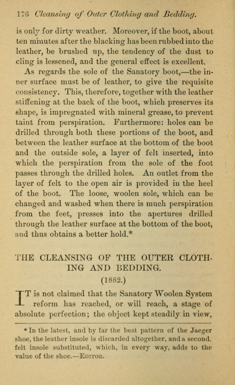 is only for dirty weather. Moreover, if the boot, about ten minutes after the blacking has been rubbed into the leather, be brushed up, the tendency of the dust to cling is lessened, and the general effect is excellent. As regards the sole of the Sanatory boot,—the in- ner surface must be of leather, to give the requisite consistency. This, therefore, together with the leather stiffening at the back of the boot, which preserves its shape, is impregnated with mineral grease, to prevent taint from perspiration. Furthermore: holes can be drilled through both these portions of the boot, and between the leather surface at the bottom of the boot and the outside sole, a layer of felt inserted, into which the perspiration from the sole of the foot passes through the drilled holes. An outlet from the layer of felt to the open air is provided in the heel of the boot. The loose, woolen sole, which can be changed and washed when there is much perspiration from the feet, presses into the apertures drilled through the leather surface at the bottom of the boot, and thus obtains a better hold.* THE CLEANSING OF THE OUTER CLOTH- ING AND BEDDING. (1882.) IT is not claimed that the Sanatory Woolen System reform has reached, or will reach, a stage of absolute perfection; the object kept steadily in view, ♦In the latest, and by far the best pattern of the Jaeger shoe, the leather insole is discarded altogether, and a second, felt insole substituted, which, in every way, adds to the value of the shoe.—Editou.