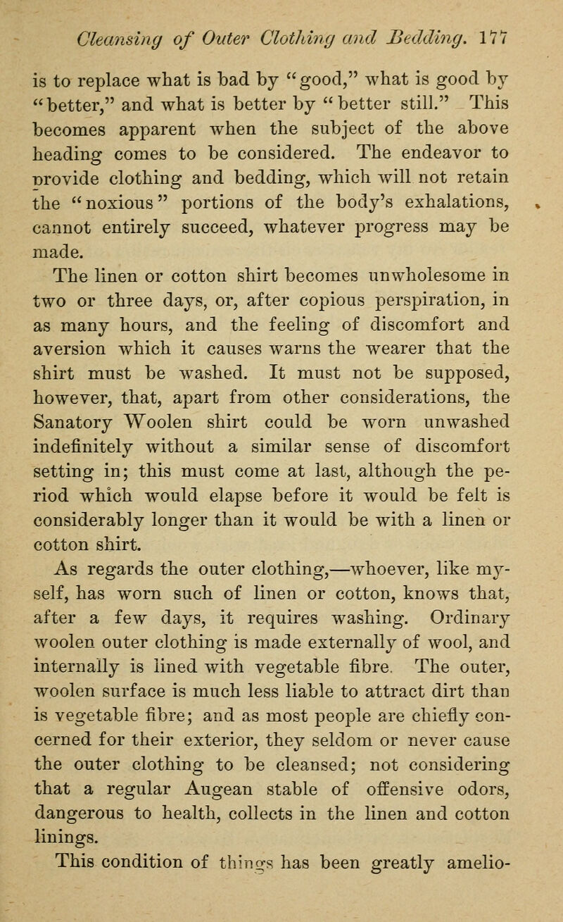 is to replace what is bad by good, what is good by better, and what is better by better still. This becomes apparent when the subject of the above heading comes to be considered. The endeavor to Drovide clothing and bedding, which will not retain the noxious portions of the body's exhalations, cannot entirely succeed, whatever progress may be made. The linen or cotton shirt becomes unwholesome in two or three days, or, after copious perspiration, in as many hours, and the feeling of discomfort and aversion which it causes warns the wearer that the shirt must be washed. It must not be supposed, however, that, apart from other considerations, the Sanatory Woolen shirt could be worn unwashed indefinitely without a similar sense of discomfort setting in; this must come at last, although the pe- riod which would elapse before it would be felt is considerably longer than it would be with a linen or cotton shirt. As regards the outer clothing,—whoever, like my- self, has worn such of linen or cotton, knows that, after a few days, it requires washing. Ordinary woolen outer clothing is made externally of wool, and internally is lined with vegetable fibre. The outer, woolen surface is much less liable to attract dirt than is vegetable fibre; and as most people are chiefly con- cerned for their exterior, they seldom or never cause the outer clothing to be cleansed; not considering that a regular Augean stable of offensive odors, dangerous to health, collects in the linen and cotton linings. This condition of thino-s has been greatly amelio-
