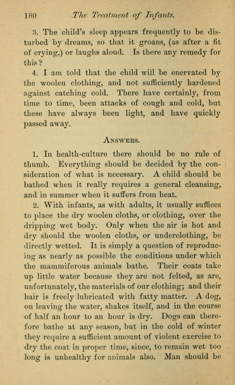 3. The child's sleep appears frequently to be dis- turbed by dreams, so that it groans, (as after a fit of crying,) or laughs aloud. Is there any remedy for this ? 4. I am told that the child will be enervated by the woolen clothing, and not sufficiently hardened against catching cold. There have certainly, from time to time, been attacks of cough and cold, but these have always been light, and have quickly passed away. Answers. 1. In health-culture there should be no rule of thumb. Everything should be decided by the con- sideration of what is necessary. A child should be bathed when it really requires a general cleansing, and in summer when it suffers from heat. 2. With infants, as with adults, it usually suffices to place the dry woolen cloths, or clothing, over the dripping wet bod3^ Only when the air is hot and dry should the woolen cloths, or underclothing, be directly wetted. It is simply a question of reproduc- ing as nearly as possible the conditions under which the mammiferous animals bathe. Their coats take up little water because they are not felted, as are, unfortunately, the materials of our clothing; and their hair is freely lubricated with fatty matter. A dog, on leaving the water, shakes itself, and in the course of half an hour to an hour is dry. Dogs can there- fore bathe at any season, but in the cold of winter they require a sufficient amount of violent exercise to dry the coat in proper time, since, to remain wet too long is unhealthy for animals also. Man should be