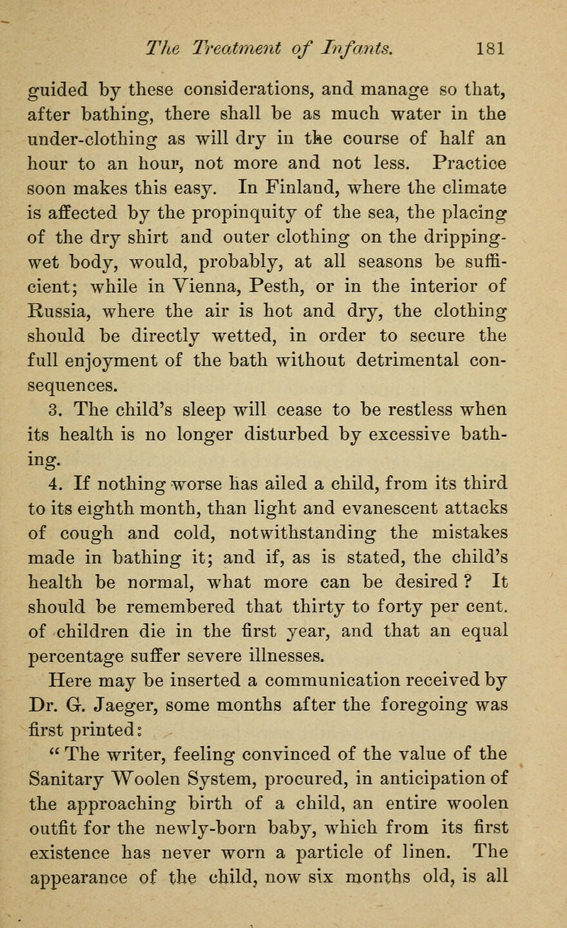guided by these considerations, and manage so that, after bathing, there shall be as much water in the under-clothing as will dry in the course of half an hour to an hour, not more and not less. Practice soon makes this easy. In Finland, where the climate is affected by the propinquity of the sea, the placing of the dry shirt and outer clothing on the dripping- wet body, would, probably, at all seasons be suffi- cient; while in Vienna, Pesth, or in the interior of Russia, where the air is hot and dry, the clothing should be directly wetted, in order to secure the full enjoyment of the bath without detrimental con- sequences. 3. The child's sleep will cease to be restless when its health is no longer disturbed by excessive bath- ing- 4. If nothing worse has ailed a child, from its third to its eighth month, than light and evanescent attacks of cough and cold, notwithstanding the mistakes made in bathing it; and if, as is stated, the child's health be normal, what more can be desired ? It should be remembered that thirty to forty per cent, of children die in the first year, and that an equal percentage suffer severe illnesses. Here may be inserted a communication received by Dr. G. Jaeger, some months after the foregoing was first printed:  The writer, feeling convinced of the value of the Sanitary Woolen System, procured, in anticipation of the approaching birth of a child, an entire woolen outfit for the newly-born baby, which from its first existence has never worn a particle of linen. The appearance of the child, now six months old, is all