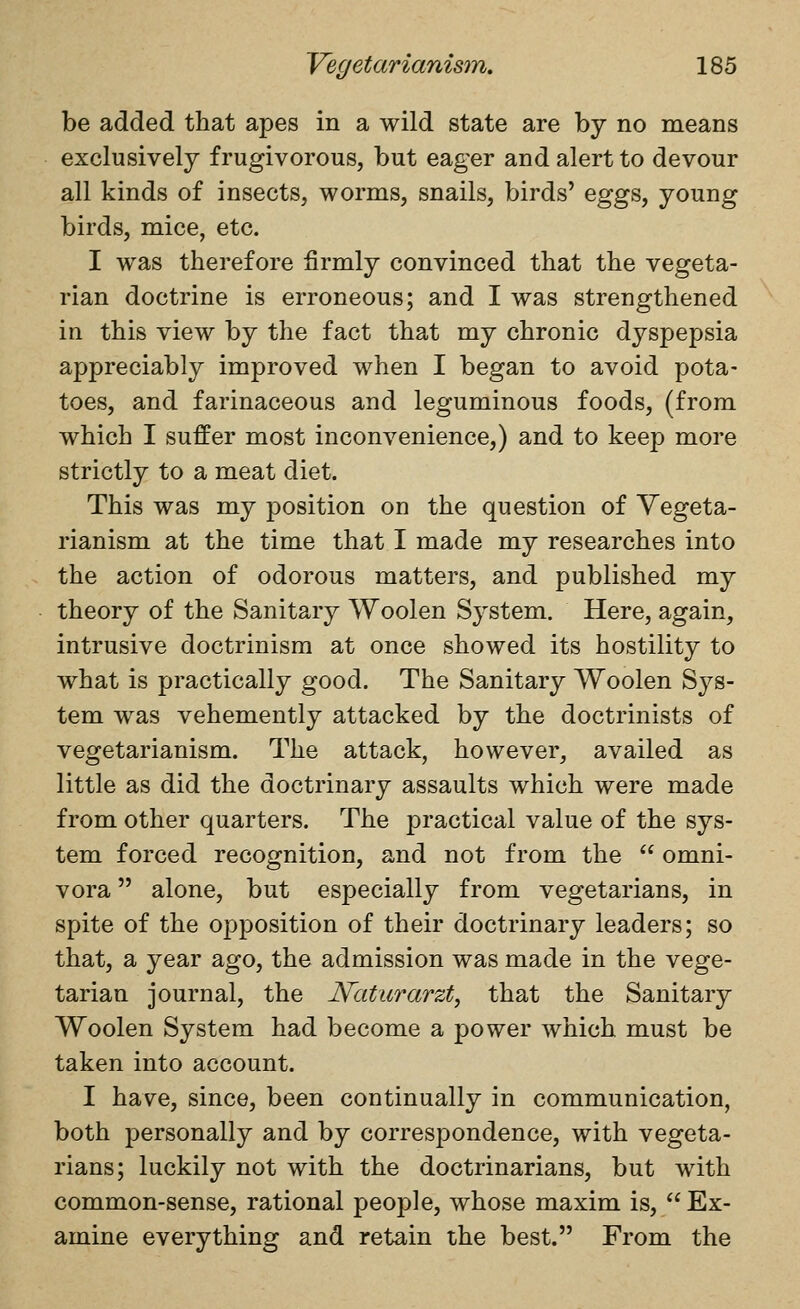 be added that apes in a wild state are by no means exclusively frugivorous, but eager and alert to devour all kinds of insects, worms, snails, birds' eggs, young birds, mice, etc. I was therefore firmly convinced that the vegeta- rian doctrine is erroneous; and I was strengthened in this view by the fact that my chronic dyspepsia appreciably improved when I began to avoid pota- toes, and farinaceous and leguminous foods, (from which I suffer most inconvenience,) and to keep more strictly to a meat diet. This was my position on the question of Vegeta- rianism at the time that I made my researches into the action of odorous matters, and published my theory of the Sanitary Woolen System. Here, again, intrusive doctrinism at once showed its hostility to what is practically good. The Sanitary Woolen Sys- tem was vehemently attacked by the doctrinists of vegetarianism. The attack, however, availed as little as did the doctrinary assaults which were made from other quarters. The practical value of the sys- tem forced recognition, and not from the  omni- vora alone, but especially from vegetarians, in spite of the opposition of their doctrinary leaders; so that, a year ago, the admission was made in the vege- tarian journal, the JSFaturarzt, that the Sanitary Woolen System had become a power which must be taken into account. I have, since, been continually in communication, both personally and by correspondence, with vegeta- rians; luckily not with the doctrinarians, but with common-sense, rational people, whose maxim is, Ex- amine everything and retain the best. From the