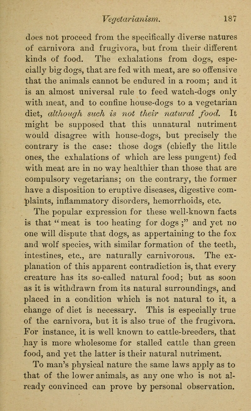 does not proceed from the specifically diverse natures of carnivora and frugivora, but from their different kinds of food. The exhalations from dogs, espe- cially big dogs, that are fed with meat, are so offensive that the animals cannot be endured in a room; and it is an almost universal rule to feed watch-dogs only with meat, and to confine house-dogs to a vegetarian diet, although such is not their natural food. It might be supposed that this unnatural nutriment would disagree with house-dogs, but precisely the contrary is the case: those dogs (chiefly the little ones, the exhalations of which are less pungent) fed with meat are in no way healthier than those that are compulsory vegetarians; on the contrary, the former have a disposition to eruptive diseases, digestive com- plaints, inflammatory disorders, hemorrhoids, etc. The popular expression for these well-known facts is that  meat is too heating for dogs ; and yet no one will disj^ute that dogs, as appertaining to the fox and wolf species, with similar formation of the teeth, intestines, etc., are naturally carnivorous. The ex- planation of this apparent contradiction is, that every creature has its so-called natural food; but as soon as it is withdrawn from its natural surroundings, and placed in a condition which is not natural to it, a change of diet is necessary. This is especially true of the carnivora, but it is also true of the frugivora. For instance, it is well known to cattle-breeders, that hay is more wholesome for stalled cattle than green food, and yet the latter is their natural nutriment. To man's physical nature the same laws apply as to that of the lower animals, as any one who is not al- ready convinced can prove by personal observation.