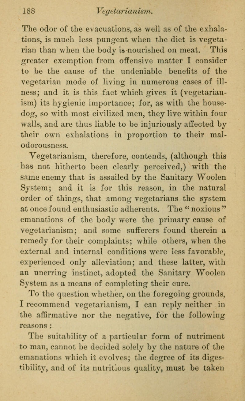 The odor of the evacuations, as well as of the exhala- tions, is much less pungent when the diet is vegeta- rian than when the body is nourished on meat. This greater exemption from offensive matter I consider to be the cause of tlie undeniable benefits of the vegetarian mode of living in numerous cases of ill- ness; and it is this fact which gives it (vegetarian- ism) its hygienic importance; for, as with the house- dog, so with most civilized men, they live within four walls, and are thus liable to be injuriously affected by their own exhalations in proportion to their mal- odorousness. Vegetarianism, therefore, contends, (although this has not hitherto been clearly perceived,) with the same enemy that is assailed by the Sanitary Woolen System; and it is for this reason, in the natural order of things, that among vegetarians the system at once found enthusiastic adherents. The  noxious  emanations of the body were the primary cause of vegetarianism; and some sufferers found therein a remedy for their complaints; while others, when the external and internal conditions were less favorable, experienced only alleviation; and these latter, with an unerring instinct, adopted the Sanitary Woolen System as a means of completing their cure. To the question whether, on the foregoing grounds, I recommend vegetarianism, I can reply neither in the affirmative nor the negative, for the following reasons : The suitability of a particular form of nutriment to man, cannot be decided solely by the nature of the emanations which it evolves; the degree of its diges- tibility, and of its nutritious quality, must be taken