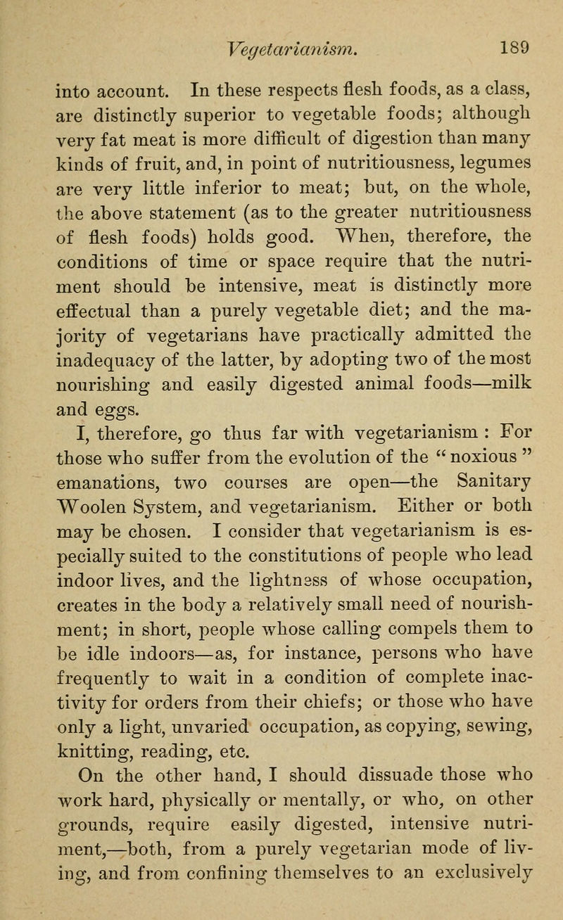 into account. In these respects flesh foods, as a class, are distinctly superior to vegetable foods; although very fat meat is more difficult of digestion than many kinds of fruit, and, in point of nutritiousness, legumes are very little inferior to meat; but, on the whole, the above statement (as to the greater nutritiousness of flesh foods) holds good. When, therefore, the conditions of time or space require that the nutri- ment should be intensive, meat is distinctly more effectual than a purely vegetable diet; and the ma- jority of vegetarians have practically admitted the inadequacy of the latter, by adopting two of the most nourishing and easily digested animal foods—milk and eggs. I, therefore, go thus far with vegetarianism : For those who suffer from the evolution of the  noxious  emanations, two courses are open—the Sanitary Woolen System, and vegetarianism. Either or both may be chosen. I consider that vegetarianism is es- pecially suited to the constitutions of people who lead indoor lives, and the lightness of whose occupation, creates in the body a relatively small need of nourish- ment; in short, people whose calling compels them to be idle indoors—as, for instance, persons who have frequently to wait in a condition of complete inac- tivity for orders from their chiefs; or those who have only a light, unvaried occupation, as copying, sewing, knitting, reading, etc. On the other hand, I should dissuade those who work hard, physically or mentally, or who, on other grounds, require easily digested, intensive nutri- ment,—both, from a purely vegetarian mode of liv- ing, and from confining themselves to an exclusively
