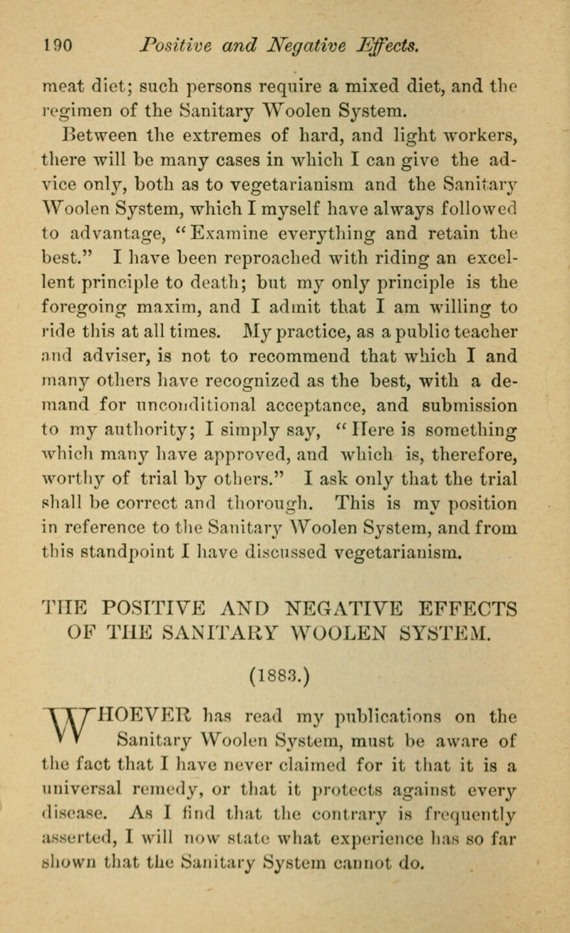 meat diet; such persons require a mixed diet, and tlic ivgimen of the Sanitary Woolen System. J^etween the extremes of hard, and light workers, there will be many cases in which I can give the ad- vice onl}^, both as to vegetarianism and the Sanitar}^ Woolen System, which I myself have always followed to advantage, *' Examine everything and retain the best. I have been reproached with riding an excel- lent principle to death; but my only principle is the foregoing maxim, and I admit that I am willing to ride this at all times. My practice, as a public teacher and adviser, is not to recommend that which I and many others have recognized as the best, with a de- mand for unconditional acceptance, and submission to my authority; I simply say, *'Here is something which many have approved, and which is, therefore, worthy of trial by others. I ask only that the trial shall be correct and thorough. This is ray position in reference to the Sanitary Woolen System, and from this standpoint I have discussed vegetarianism. THE POSITIVE AND NEGATIVE EFFECTS OF THE SANITARY WOOLEN SYSTEM. (1883.) WHOEVER has read my publications on the Sanitary Woolen System, must be aware of the fact that I have never claimed for it that it is a universal remedy, or tliat it j)rotects against ever}'- <lisea8e. As I find that the contrary is frequently asserted, I will now state wliat experience has so far bhown that the Sanitary System cannot do.