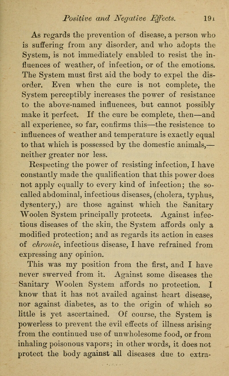 As regards the prevention of disease, a person who is suffering from any disorder, and who adopts the System, is not immediately enabled to resist the in- fluences of weather, of infection, or of the emotions. The System must first aid the body to expel the dis- order. Even when the cure is not complete, the System perceptibly increases the power of resistance to the above-named influences, but cannot possibly make it perfect. If the cure be complete, then—and all experience, so far, confirms this—the resistence to influences of weather and temperature is exactly equal to that which is possessed by the domestic animals,— neither greater nor less. Respecting the power of resisting infection, I have constantly made the qualification that this power does not apply equally to every kind of infection; the so- called abdominal, infectious diseases, (cholera, typhus, dysentery,) are those against which the Sanitary Woolen System principally protects. Against infec- tious diseases of the skin, the System affords only a modified protection; and as regards its action in cases of chronicy infectious disease, I have refrained from expressing any opinion. This was my position from the first, and I have never swerved from it. Against some diseases the Sanitary Woolen System affords no protection. I know that it has not availed against heart disease, nor against diabetes, as to the origin of which so little is yet ascertained. Of course, the System is powerless to prevent the evil effects of illness arising from the continued use of unwholesome food, or from inhaling poisonous vapors; in other words, it does not protect the body against all diseases due to extra-
