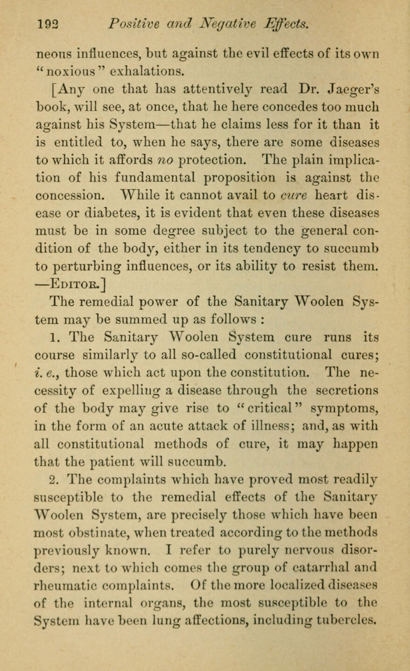 neons influences, but against the evil effects of its own noxious exhalations. [Any one that has attentively read Dr. Jaeger's book, will see, at once, that he here concedes too much against his System—that he claims less for it than it is entitled to, when he says, there are some diseases to which it affords no protection. The plain implica- tion of his fundamental proposition is against the concession. While it cannot avail to cure heart dis- ease or diabetes, it is evident that even these diseases must be in some degree subject to the general con- dition of the body, either in its tendency to succumb to perturbing influences, or its ability to resist them. —Editor,] The remedial power of the Sanitary Woolen Sys- tem may be summed up as follows : 1. The Sanitary Woolen System cure runs its course similarly to all so-called constitutional cures; ^. e., those which act upon the constitution. The ne- cessity of expelling a disease through the secretions of the body may give rise to  critical symptoms, in the form of an acute attack of illness; and, as with all constitutional methods of cure, it may happen that the patient will succumb. 2. The complaints which have proved most readily susceptible to the remedial effects of the Sanitary Woolen System, are precisely those which have been most obstinate, when treated according to the methods previously known. I refer to purely nervous disor- ders; next to which comes the group of catarrhal and rheumatic complaints. Of the more localized diseases of the internal organs, the most susceptible to the System have been lung affections, including tubercles.