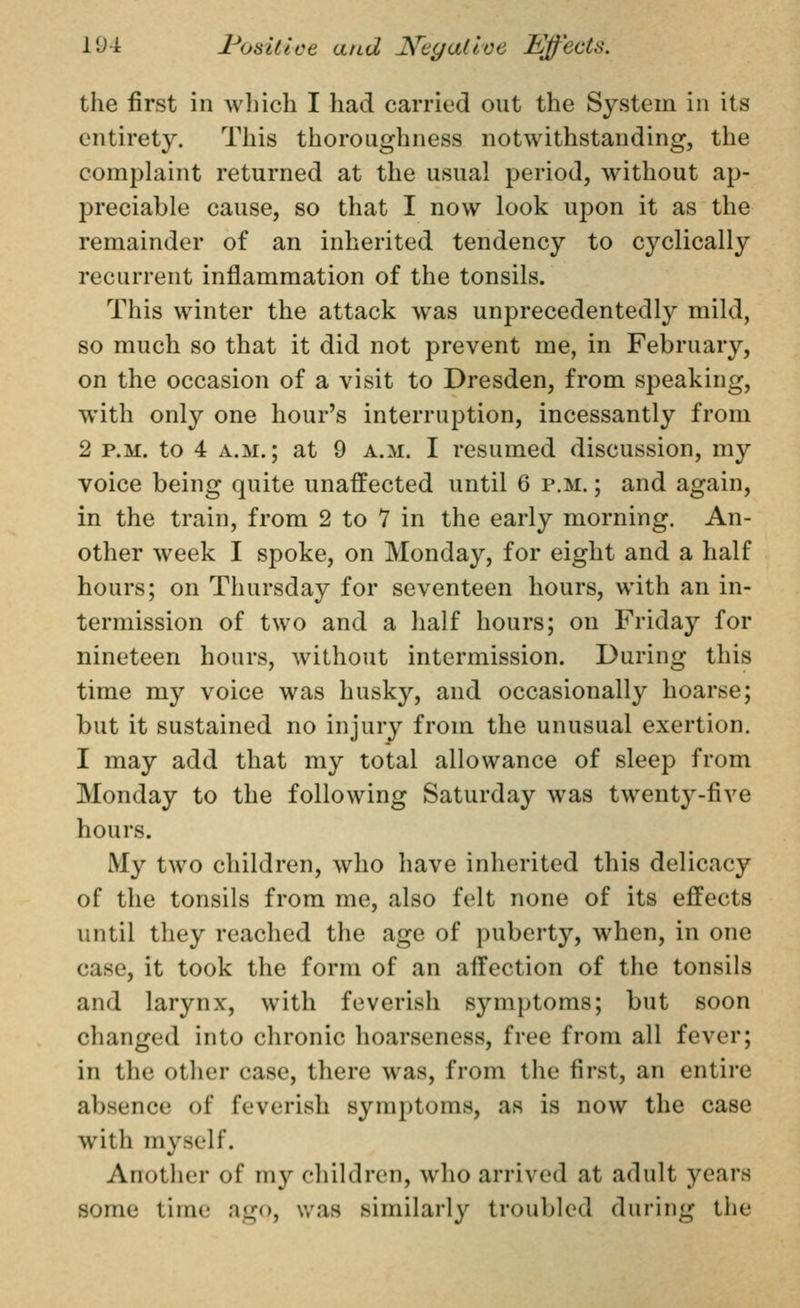 19-1 l^oslttce and Keyallce Mffects. the first in which I had carried out the System in its entirety. This thoroughness notwithstanding, the complaint returned at the usual period, without ap- preciable cause, so that I now look upon it as the remainder of an inherited tendency to cyclically recurrent inflammation of the tonsils. This winter the attack was unprecedentedly mild, so much so that it did not prevent me, in February, on the occasion of a visit to Dresden, from speaking, with only one hour's interruption, incessantly from 2 P.M. to 4 A.M.; at 9 a.m. I resumed discussion, my voice being quite unaffected until 6 p.m. ; and again, in the train, from 2 to 7 in the early morning. An- other week I spoke, on Monday, for eight and a half hours; on Thursday for seventeen hours, with an in- termission of two and a half hours; on Friday for nineteen hours, without intermission. During this time my voice was husky, and occasionally hoarse; but it sustained no injury from the unusual exertion. I may add that my total allowance of sleep from Monday to the following Saturday was twenty-five hours. My two children, who have inherited this delicacy of the tonsils from me, also felt none of its effects until they reached the age of puberty, when, in one case, it took the form of an affection of the tonsils and larynx, with feverish symptoms; but soon changed into chronic hoarseness, free from all fever; in the other case, there was, from the first, an entire absence of feverish symptoms, as is now the case with myself. Another of my children, who arrived at adult years some time ago, was similarly troubled during the