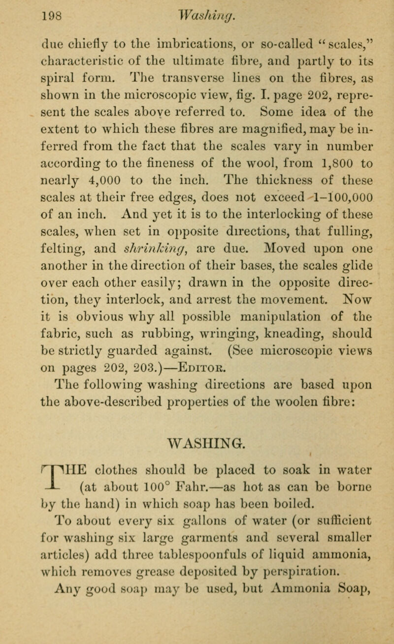 clue chiefly to tlie imbrications, or so-called scales, characteristic of the ultimate fibre, and partly to its spiral form. The transverse lines on the fibres, as shown in the microscopic view, fig. I. page 202, repre- sent the scales above referred to. Some idea of the extent to which these fibres are magnified, may be in- ferred from the fact that the scales vary in number according to the fineness of the wool, from 1,800 to nearly 4,000 to the inch. The thickness of these scales at their free edges, does not exceed 1-100,000 of an inch. And yet it is to the interlocking of these scales, when set in opposite directions, that fulling, felting, and shrinJcing, are due. Moved upon one another in the direction of their bases, the scales glide over each other easily; drawn in the opposite direc- tion, they interlock, and arrest the movement. Now it is obvious why all possible manipulation of the fabric, such as rubbing, wringing, kneading, should be strictly guarded against. (See microscopic views on pages 202, 203.)—Editor. The following washing directions are based upon the above-described properties of the woolen fibre: WASHING. THE clothes should be placed to soak in water (at about 100° Fahr.—as hot as can be borne by the hand) in which soap has been boiled. To about every six gallons of water (or sufficient ioY washing six large garments and several smaller articles) add three tablespoonfuls of liquid ammonia, which removes grease deposited by perspiration. Any good soap may be used, but Ammonia Soap,