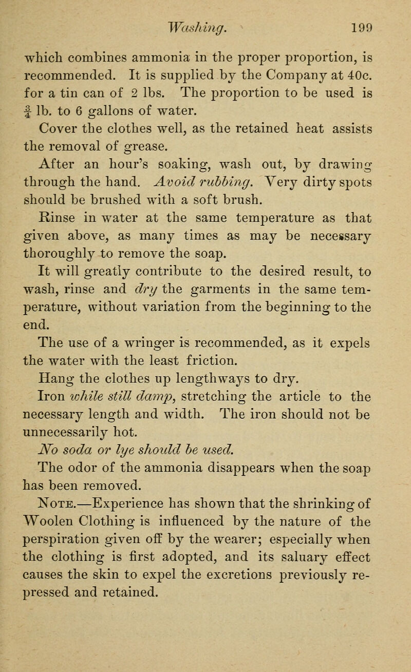 which combines ammonia in the proper proportion, is recommended. It is supplied by the Company at 40c. for a tin can of 2 lbs. The proportion to be used is f lb. to 6 gallons of water. Cover the clothes well, as the retained heat assists the removal of grease. After an hour's soaking, wash out, by drawing through the hand. Avoid rubbing. Yery dirty spots should be brushed with a soft brush. Rinse in water at the same temperature as that given above, as many times as may be necessary thoroughly to remove the soap. It will greatly contribute to the desired result, to wash, rinse and dry the garments in the same tem- perature, without variation from the beginning to the end. The use of a wringer is recommended, as it expels the water with the least friction. Hang the clothes up lengthways to dry. Iron v:hile still damp., stretching the article to the necessary length and width. The iron should not be unnecessarily hot. No soda or lye shoidd be used. The odor of the ammonia disappears when the soap has been removed. Note.—Experience has shown that the shrinking of Woolen Clothing is influenced by the nature of the perspiration given off by the wearer; especially when the clothing is first adopted, and its saluary effect causes the skin to expel the excretions previously re- pressed and retained.