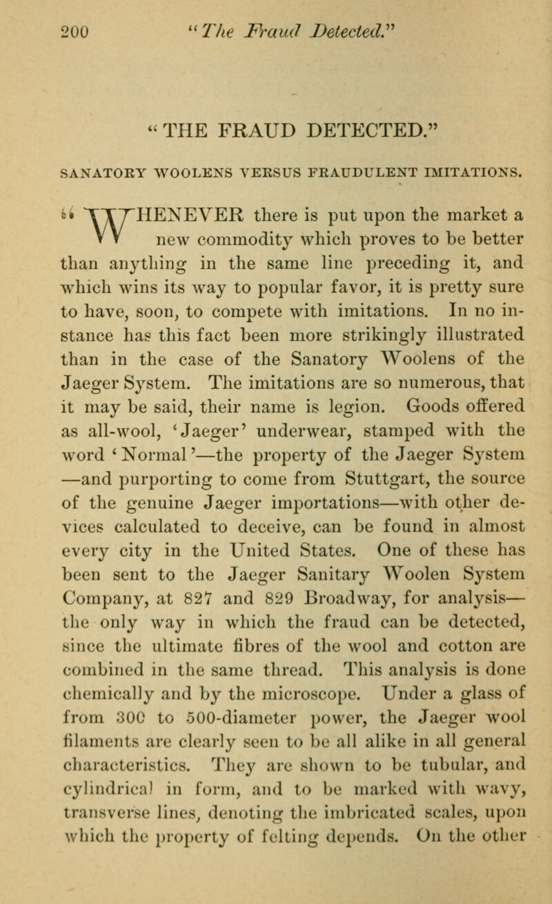  THE FRAUD DETECTED. SANATORY WOOLENS VERSUS FRAUDULENT IMITATIONS. 6i TTTHENEVER there is put upon the market a V V new commodity which proves to be better than an^^thing in the same line preceding it, and w^hich wins its way to popular favor, it is pretty sure to have, soon, to compete with imitations. In no in- stance has this fact been more strikingly illustrated than in the case of the Sanatory Woolens of the Jaeger System. The imitations are so numerous, that it may be said, their name is legion. Goods offered as all-wool, 'Jaeger' underwear, stamped with the word * Normal'—the property of the Jaeger System —and purporting to come from Stuttgart, the source of the genuine Jaeger importations—with other de- vices calculated to deceive, can be found in almost every city in the United States. One of these has been sent to the Jaeger Sanitary Woolen System Company, at 827 and 829 Broadway, for analysis— the only way in which the fraud can be detected, since the ultimate fibres of the wool and cotton are combined in the same thread. This analysis is done chemically and by the microscope. Under a glass of from 300 to 500-diameter power, the Jaeger wool filaments are clearly seen to be all alike in all general characteristics. They are shown to be tubular, and cylindrical in form, and to be marked with wavy, transverse lines^ denoting the imbricated scales, upon which the property of felting depends. On the other