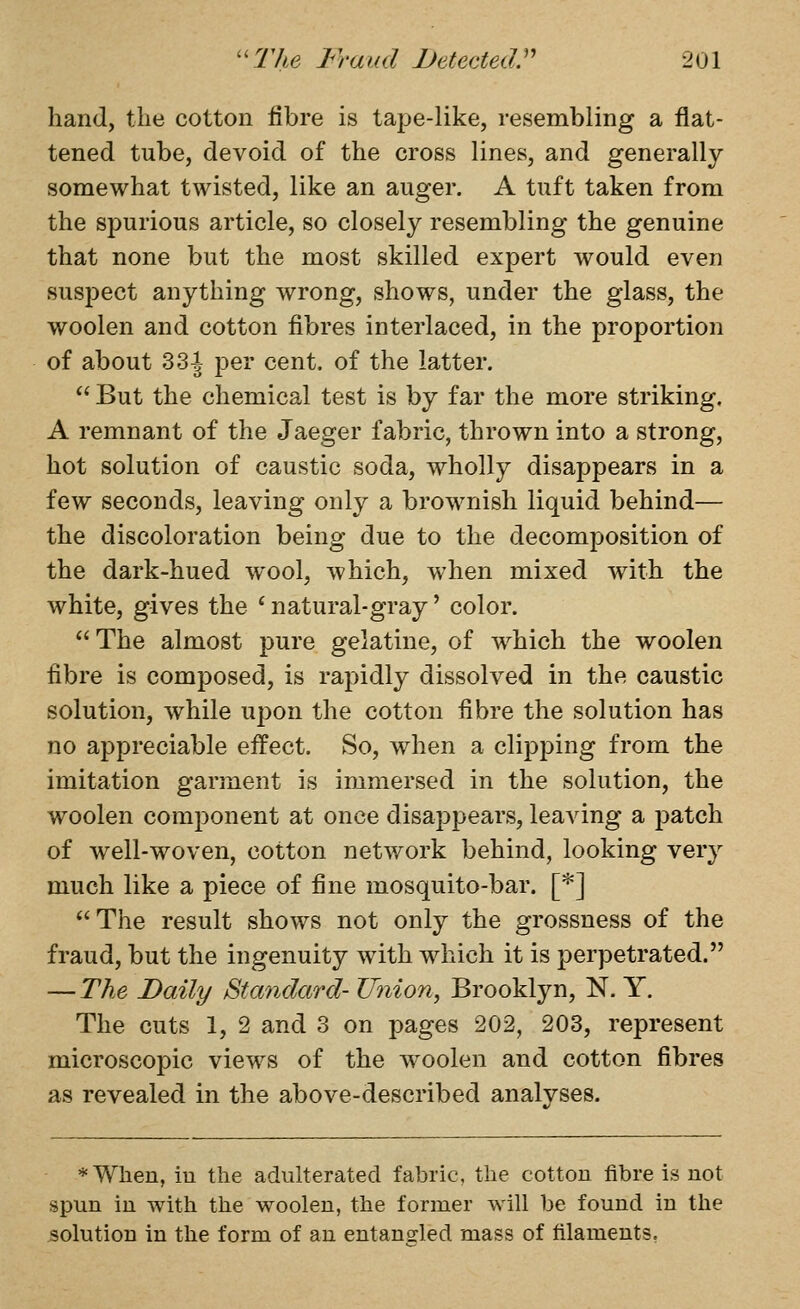 hand, the cotton fibre is tape-like, resembling a flat- tened tube, devoid of the cross lines, and generally somewhat twisted, like an auger. A tuft taken from the spurious article, so closely resembling the genuine that none but the most skilled expert would even suspect anything wrong, shows, under the glass, the woolen and cotton fibres interlaced, in the proportion of about 331 per cent, of the latter.  But the chemical test is by far the more striking. A remnant of the Jaeger fabric, thrown into a strong, hot solution of caustic soda, wholly disappears in a few seconds, leaving only a brownish liquid behind— the discoloration being due to the decomposition of the dark-hued wool, which, when mixed with the white, gives the ' natural-gray' color.  The almost pure gelatine, of which the woolen fibre is composed, is rapidly dissolved in the caustic solution, while upon the cotton fibre the solution has no appreciable eifect. So, when a clipping from the imitation garment is immersed in the solution, the woolen component at once disappears, leaving a patch of well-woven, cotton network behind, looking very much like a piece of fine mosquito-bar. [*] The result shows not only the grossness of the fraud, but the ingenuity with which it is perpetrated. — The Daily Standard- TJnion^ Brooklyn, N. Y. The cuts 1, 2 and 3 on pages 202, 203, represent microscopic views of the w^oolen and cotton fibres as revealed in the above-described analyses. *When, iu the adulterated fabric, the cotton fibre is not spun in with the woolen, the former will be found in the solution in the form of an entangled mass of filaments,