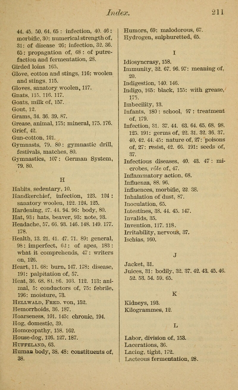 44. 45. 50. 64. 65 : infection, 40. 46 : morbific, 30: numerical strength of, 31: of disease 2C: infection, 32. 36. 65: propagation of, 68 : of putre- faction and fermentation, 28. Gu'ded loins 165. Glove, cotton and stings, 116: woolen and stings. 115. Gloves, sanatory woolen, 117. Gnats, 115. 116. 117. Goats, milk of, 157. Gout, 12. Grams, 34. 36. 39. 87. Grease, animal, 175: mineral, 175.176. Grief, 42. Gun-cotton, 121. Gymnasts, 79. 80: gymnastic drill, festivals, matches, 80. Gymnastics, 107: German System, 79. 80. H Habits, sedentary, 10. Handkerchief, infection, 123. 124 : sanatory woolen, 122. 124. 125. Eardenmg, 27. 44. 94. 96: body, 80. Hat, 98: hats, beaver, 93: note, 93. Headache, 57. 66. 93. 146.148. 149.177. 178. Health, 13. 21. 41. 47. 71. 89: general, 98 : imperfect, 6 i: of apes, 183 : what it comprehends, 47: writers on, 126. Heart, 11. 68: burn, 147. 178: disease, 191: palpitation of, 57. Heat, 36. 68. 81. b6. 103. 112. 113: ani- mal, 5: conductors of, 75: febrile, 196: moisture, 73. Hellwald, Fred, von, 152. Hemorrhoids, 36. 187. Hoarseness, 101. 145: chronic, 194. Hog, domestic, 39. Homoeopathy, 158. 162. House-dog, 126. 127.187. HUFFELAND, 63. Himian body, 38. 48: constituents of, 38. Humors, 69: malodorous, 67. Hydrogen, sulphvuetted, 65. Idiosjmcrasy, 158. Immunity, 32. 67. 96.97: meaning of, 20. Indigestion, 140. 146. Indigo, 165: black, 155: with grease, 175. Imbecility, 13. Infants, 180 : school, 97 : treatment of, 179. Infection, 31. 37. 44. 63. 64. 65. 68. 98. 125. 191: germs of, 22. 31. 32. 36. 37. 40. 42. 44. 45: nature of, 27: poisons of, 27: resist, 42. 66. 191: seeds of, 37. Infectious diseases, 40. 43. 47 : mi- crobes, role of, 47. Inflammatory action, 68. Influenza, 88. 96. Influences, morbific, 22. 38. Inhalation of dust, 87. Inoculation, 65. Intestines, 38. 44. 45. 147. Invalids, 35. Invention, 117. 118. Irritability, nervous, 37. Ischias, 160. Jacket, 31. Juices, 31: bodily, 32. 37. 42. 43. 45.46. 52. 53. 54. 59. 65. Kidneys, 193. Kilogrammes, 12. Labor, division of, 153. Lacerations, 36. Lacing, tight, 172. Lacteous fermentation, 28.
