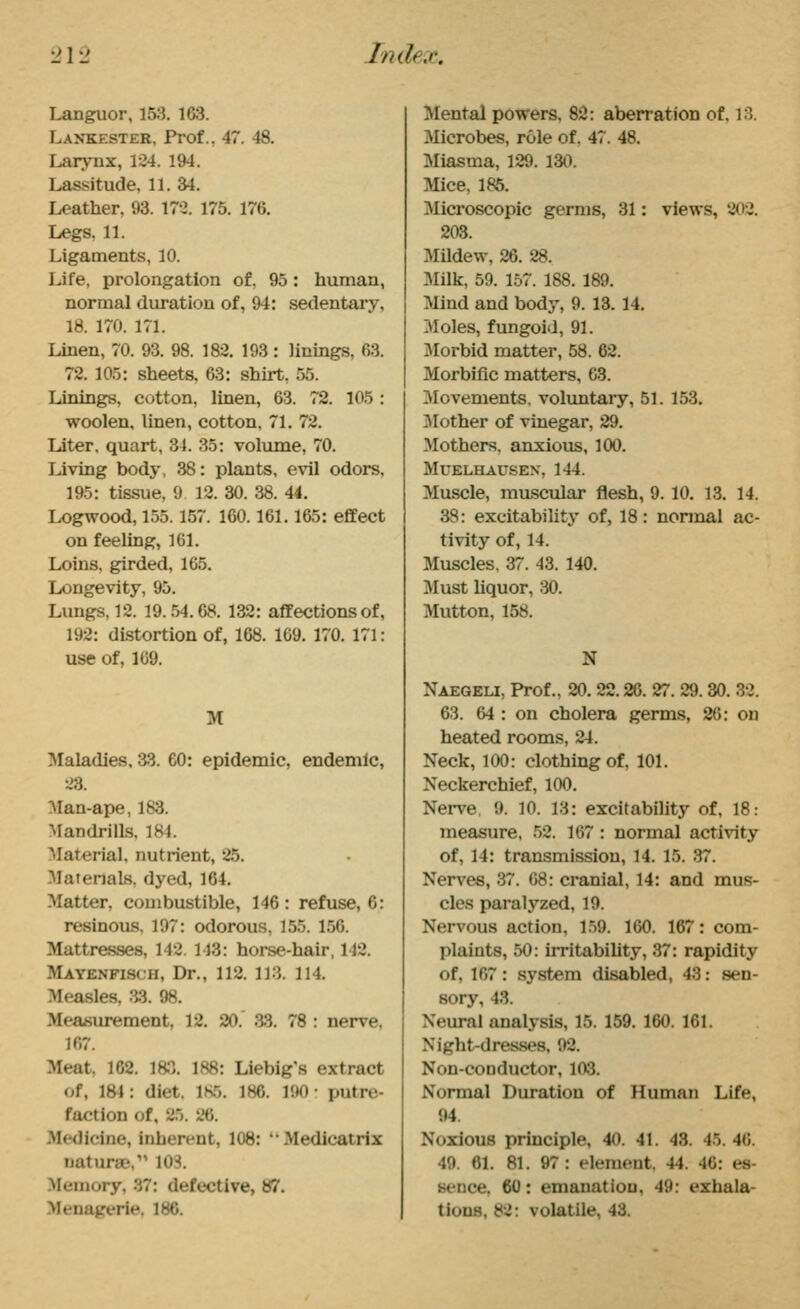 Languor, 153. 163. Lankester, Prof., 47. 48. Larynx, 124. 194. Lassitude, 11. 34. Leather. 93. 172. 175. 176. Legs. 11. Ligaments, 10. Life, prolongation of, 95: human, normal duration of, 94: sedentary, 18. 170. 171. Linen, 70. 93. 98. 182. 193 : linings, 63. 72. 105: sheets. 63: shirt, 55. Linings, cotton, liaen, 63. 72. 105 : woolen, linen, cotton, 71. 72. Liter, quart, 31. 35: volume, 70. Living body, 38: plants, evil odors, 195: tissue, 9 12. 30. 38. 44. Logwood, 155.157. 160.161.165: effect on feeling, 161. Loins, girded, 165. Longevity, 95. Lungs, 12. 19. .54.68. 132: affections of, 192: distortion of, 168. 169. 170. 171: use of, 169. M Maladies. 33. 60: epidemic, endemic, 23. Man-ape, 18:3. Mandrills. 184. Material, nutrient, 25. 3Iatenals, dyed, 164. Matter, combustible, 146: refuse, 6: resinous, 197: odorous, 155. 156. Mattresses, 142. 143: horse-hair, 142. Mayenfisch, Dr., 112. 113. 114. Mea.sles, a3. 98. Measurement, 12. 20. .33. 78 : nerve, 167. Meat, 162. ISJ. 188: Liebig's extract of, l&l: diet. 1S5. 186. 190: putre- faction of, 25. 26. Medicine, inherent, 108: ''Medicatrix naturae, lOS. Memory, 37: defective, 87. Menagerie. 186. Mental powers, 82: aberration of. 13. Microbes, role of. 47. 48. Miasma, 129. 130. Mice, 185. Microscopic germs, 31: views, 202. 203. Mildew, 26. 28. Milk, 59. 157. 188. 189. Mind and body, 9. 13. 14. Moles, fungoid, 91. Morbid matter, 58. 62. Morbific matters, 63. Movements, voluntaiy, 51. 153, IVIother of vinegar, 29. Mothers, anxious, 100. MUELHAUSEN, 144. Muscle, muscular flesh, 9. 10. 13. 14. 38: excitability of, 18: nonnal ac- tivity of, 14. Muscles, 37. -13. 140. Must liquor, ;iO. Mutton, 158. N Naegeu, Prof., 20. 22.20. 27. 29. 30. 32. 63. 64 : on cholera germs, 26: on heated rooms, 24. Neck, 100: clothing of. 101. Neckerchief, 100. Nerve. 9. 10. 13: excitability of, 18: measure, .52. 167 : normal activity of, 14: transmission, 14. 15. 37. Nerves, 37. 68: cranial, 14: and mus- cles paralyzed, 19. Nervous action, 1.59. 160. 167: com- plaints, 50: irritability, 37: rapidity of, 167: system disabled, 43: sen- sory, 43. Nem-al analysis, 15. 159. 160. 161. Night-dresses, 92. Non-conductor, 103. Nonnal Duration of Human Life, 94. Noxious principle, 40. 41. 48. 45. 46. 49. 61. 81. 97: element. 44. 46: es- sence. 60: emanation, 49: exhala- tions, 82: volatile, 43.