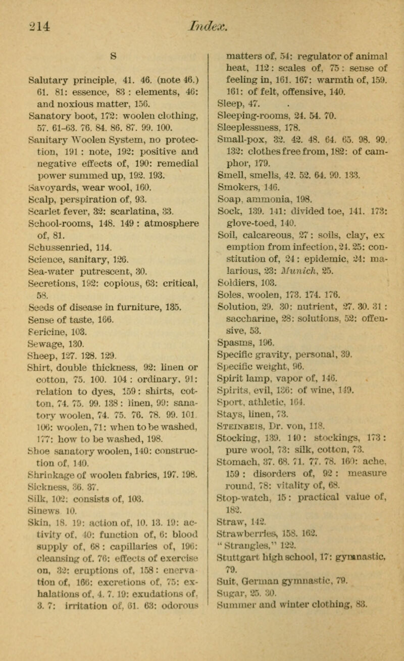 •2U J/idex. s Salutary principle, 41. 46. (note 46.) 61. 81: essence, 83 : elements, 40: and noxious matter, l.^O. Sanatory boot, 172: woolen clothing, 57. 61-(>3. 76. M. 86. 87. 90. 100. Sanitary Woolen System, no protec- tion, 191 : note, 192: positive and negative effects of, 190: remedial power svuumed up, 192. 193. Savoyards, wear wool, 1(30. Scalp, perspiration of, 93. Scarlet fever, 32: scarlatina, 'H. School-rooms, 148. 149 : atmosphere of, 81. Schussenried, 114. Science, sanitary, 126. Sea-water putrescent, 30. Secretions, 192: copious, 63: critical, 58. Seeds of disease in furniture, 135. Sense of taste, 166. Fericine, 103. Sewage, 130. Sheep, 127. 128. 129. Shirt, double thickness, 92: linen or cotton, 75. 100. 104: ordinary. 91: relation to dyes, 159: shirts, cot- ton. 74. 75. 99. 138: linen, 99: sana- tory woolen, 74. 75. 76. 78. 99. 101. 106: woolen, 71: when to be washed, 177: how to be wa.shed, 198. Shoe sanatory woolen, 140: construc- tion of. 140. Shrinkage of woolen fabrics, 197.198. Sickness, 36. 37. Silk, 102: consists of, 103. Sinews 10. Skin, 18. 19: action of, 10. 13. 19: ac- tivity of, 40: function of, 6: blood supply of, 68: capillaries of, 196: cleansing of. 70: effects of exercise on, 32: eruptions of, 158: enerva- tion of, 166: excretions of, 75: ex- halations of, 4. 7. 19: exudations of. 3. 7: in-itation of. 61. 63: odorous matters of, 54: regulator of animal heat, 112: scales of, 75: sense of feeling in, 101. 167: warmth of, 159. 161: of felt, offensive, 140. Sleep, 47. Sleeping-rooms, 24. 54. 70. Sleeplessness, 178. Small-pox, 32. 42. 48. 64. 65. 98. 99. 132: clothes free from, 182: of cam- phor, 179. Smell, smells, 42. 52. 64. 99. i:«. Smokers, 140. Soap, ammonia, 198. Sock, 139. 141: divided toe, 141. 173: glove-toed, 140. Soil, calcareous, 27: soils, clay, ex emption from infection, 21.25: con- stitution of, 24: epidemic, 24: ma- larious, 23: Munich, 25. Soldiers, 103. Soles, woolen, 173. 174. 176. Solution, 29. 30: nutrient, 27. 30. 31 : saccharine, 28: solutions, 52: offen- sive, 53. Spasms, 196. Specific gi-avity, personal, 39. Specific weight, 96. Spirit lamp, vapor of, 140. Spirits, evil, 136: of wine, 149, Sport, athletic, 164. Stays, linen, 73. Steinbeis, Dr. von. 111?. Stocking, 139. 110 : stockings, 173 : pure wool, 73: silk, cotton, 73. Stomach. 37. &8. :i. 77. 78. 160: ach»v 159 : disorders of, 92 : measui-- round. 78: vitality of, OS. Stop-watch, 15: practical value of, 182. Straw, 142. Strawberries, 158. 162.  Strangles,'' 122. Stuttgart high school, 17: gyntnastic. 79. Suit, German gymna.stic. 79. Sugar, 25. 30. Sununer and winter clothing, 83.