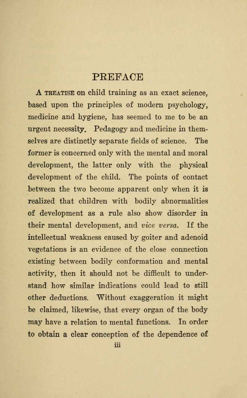 PEEPACE A TREATISE on child training as an exact science, based upon the principles of modem psychology, medicine and hygiene, has seemed to me to be an urgent necessity. Pedagogy and medicine in them- selves are distinctly separate fields of science. The former is concerned only with the mental and moral development, the latter only with the physical development of the child. The points of contact between the two become apparent only when it is realized that children with bodily abnormalities of development as a rule also show disorder in their mental development, and vice versa. If the intellectual weakness caused by goiter and adenoid vegetations is an evidence of the close connection existing between bodily conformation and mental activity, then it should not be difficult to under- stand how similar indications could lead to still other deductions. Without exaggeration it might be claimed, likewise, that every organ of the body may have a relation to mental functions. In order to obtain a clear conception of the dependence of