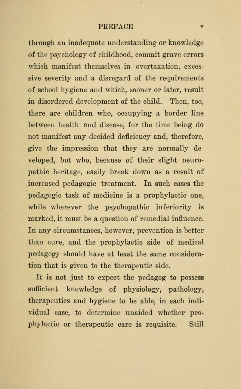 through an inadequate understanding or knowledge of the psychology of childhood, commit grave errors which manifest themselves in overtaxation, exces- sive severity and a disregard of the requirements of school hygiene and which, sooner or later, result in disordered development of the child. Then, too, there are children who, occupying a border line between health and disease, for the time being do not manifest any decided deficiency and, therefore, give the impression that they are normally de- veloped, but who, because of their slight neuro- pathic heritage, easily break down as a result of increased pedagogic treatment. In such cases the pedagogic task of medicine is a prophylactic one, while wherever the psychopathic inferiority is marked, it must be a question of remedial influence. In any circumstances, however, prevention is better than cure, and the prophylactic side of medical pedagogy should have at least the same considera- tion that is given to the therapeutic side. It is not just to expect the pedagog to possess sufficient knowledge of physiology, pathology, therapeutics and hygiene to be able, in each indi- vidual case, to determine unaided whether pro- phylactic or therapeutic care is requisite. Still