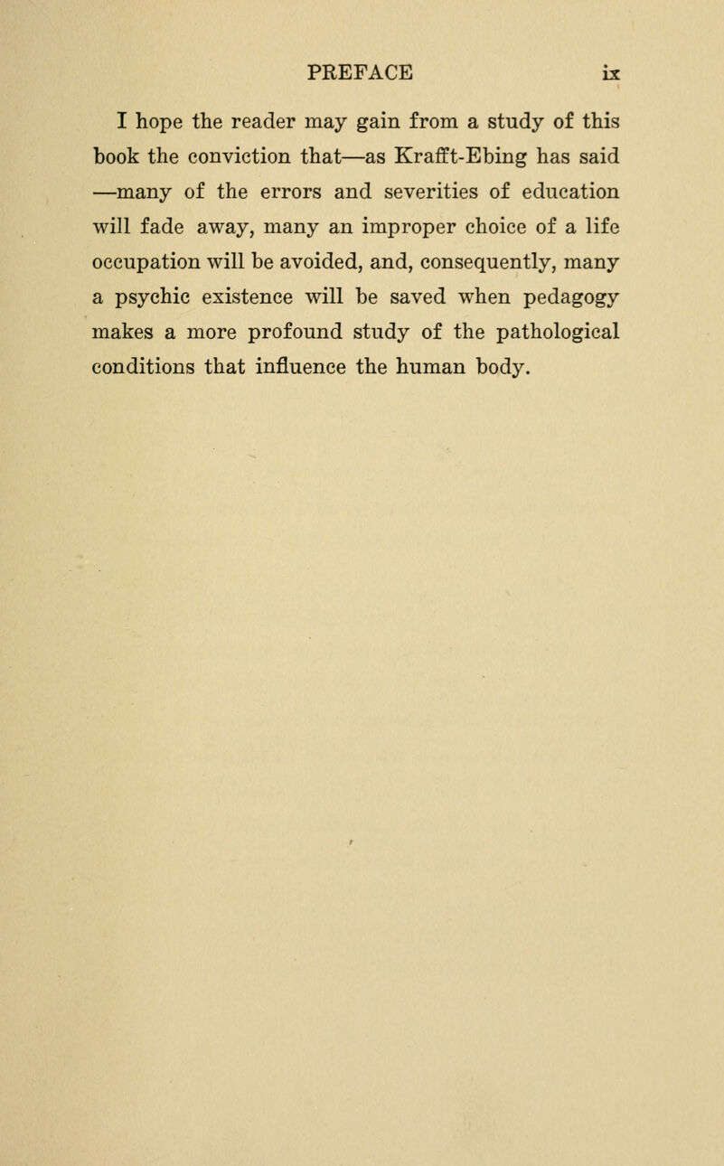 I hope the reader may gain from a study of this book the conviction that—as Krafft-Ebing has said —many of the errors and severities of education will fade away, many an improper choice of a life occupation will be avoided, and, consequently, many a psychic existence will be saved when pedagogy makes a more profound study of the pathological conditions that influence the human body.