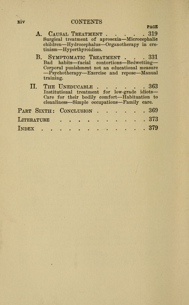 PAGE A. Causal Treatment 319 Surgical treatment of aprosexia—Microcephalic children—Hydrocephalus—Organotherapy in cre- tinism—Hyperthyroidism. B. Symptomatic Treatment . . . 331 Bad habits—facial contortions—Bedwetting— Corporal punishment not an educational measure —Psychotherapy—Exercise and repose—Manual training. II. The Uneducable 363 Institutional treatment for low-grade idiots— Care for their bodily comfort—Habituation to cleanliness—Simple occupations—Family care. Part Sixth: Conclusion 369 Literature 373 Index 379