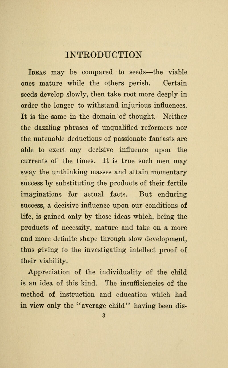 INTEODUCTION Ideas may be compared to seeds—the viable ones mature while the others perish. Certain seeds develop slowly, then take root more deeply in order the longer to withstand injurious influences. It is the same in the domain of thought. Neither the dazzling phrases of unqualified reformers nor the untenable deductions of passionate fantasts are able to exert any decisive influence upon the currents of the times. It is true such men may sway the unthinking masses and attain momentary success by substituting the products of their fertile imaginations for actual facts. But enduring success, a decisive influence upon our conditions of life, is gained only by those ideas which, being the products of necessity, mature and take on a more and more definite shape through slow development, thus giving to the investigating intellect proof of their viability. Appreciation of the individuality of the child is an idea of this kind. The insufficiencies of the method of instruction and education which had in view only the *'average child having been dis-
