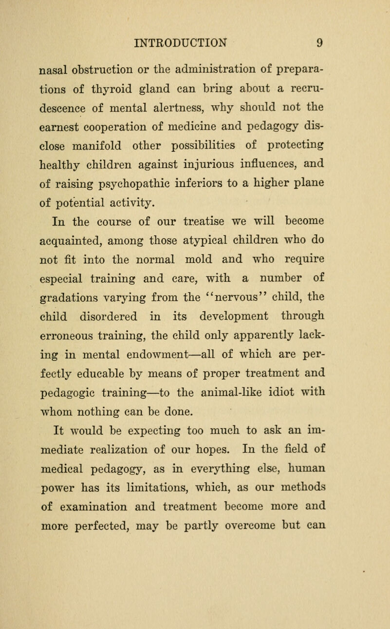 nasal obstruction or the administration of prepara- tions of thyroid gland can bring about a recru- descence of mental alertness, why should not the earnest cooperation of medicine and pedagogy dis- close manifold other possibilities of protecting healthy children against injurious influences, and of raising psychopathic inferiors to a higher plane of potential activity. In the course of our treatise we wiU become acquainted, among those atypical children who do not fit into the normal mold and who require especial training and care, with a number of gradations varying from the *'nervous child, the child disordered in its development through erroneous training, the child only apparently lack- ing in mental endowment—all of which are per- fectly educable by means of proper treatment and pedagogic training—to the animal-like idiot with whom nothing can be done. It would be expecting too much to ask an im- mediate realization of our hopes. In the field of medical pedagogy, as in everything else, human power has its limitations, which, as our methods of examination and treatment become more and more perfected, may be partly overcome but can