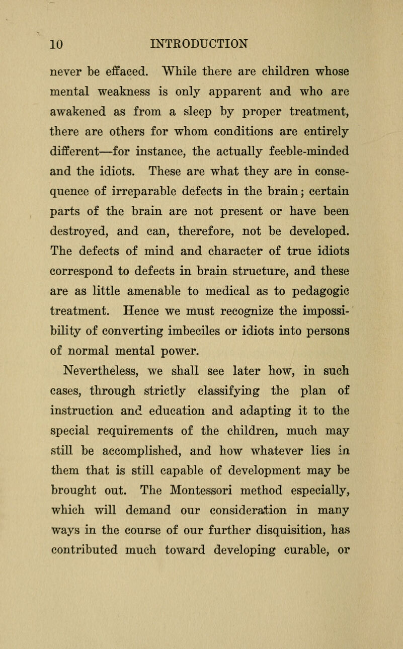 never be effaced. While there are children whose mental weakness is only apparent and who are awakened as from a sleep by proper treatment, there are others for whom conditions are entirely different—for instance, the actually feeble-minded and the idiots. These are what they are in conse- quence of irreparable defects in the brain; certain parts of the brain are not present or have been destroyed, and can, therefore, not be developed. The defects of mind and character of true idiots correspond to defects in brain structure, and these are as little amenable to medical as to pedagogic treatment. Hence we must recognize the impossi- bility of converting imbeciles or idiots into persons of normal mental power. Nevertheless, we shall see later how, in such cases, through strictly classifying the plan of instruction and education and adapting it to the special requirements of the children, much may stiU be accomplished, and how whatever lies in them that is still capable of development may be brought out. The Montessori method especially, which will demand our consideration in many ways in the course of our further disquisition, has contributed much toward developing curable, or