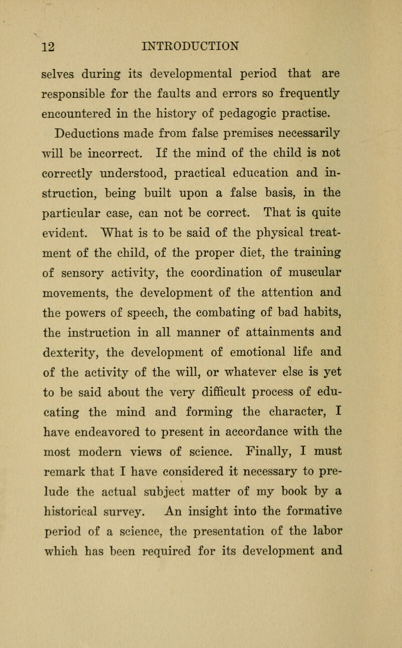 selves during its developmental period that are responsible for the faults and errors so frequently encountered in the history of pedagogic practise. Deductions made from false premises necessarily will be incorrect. If the mind of the child is not correctly understood, practical education and in- struction, being built upon a false basis, in the particular case, can not be correct. That is quite evident. What is to be said of the physical treat- ment of the child, of the proper diet, the training of sensory activity, the coordination of muscular movements, the development of the attention and the powers of speech, the combating of bad habits, the instruction in all manner of attainments and dexterity, the development of emotional life and of the activity of the will, or whatever else is yet to be said about the very difficult process of edu- cating the mind and forming the character, I have endeavored to present in accordance with the most modern views of science. Finally, I must remark that I have considered it necessary to pre- lude the actual subject matter of my book by a historical survey. An insight into the formative period of a science, the presentation of the labor which has been required for its development and