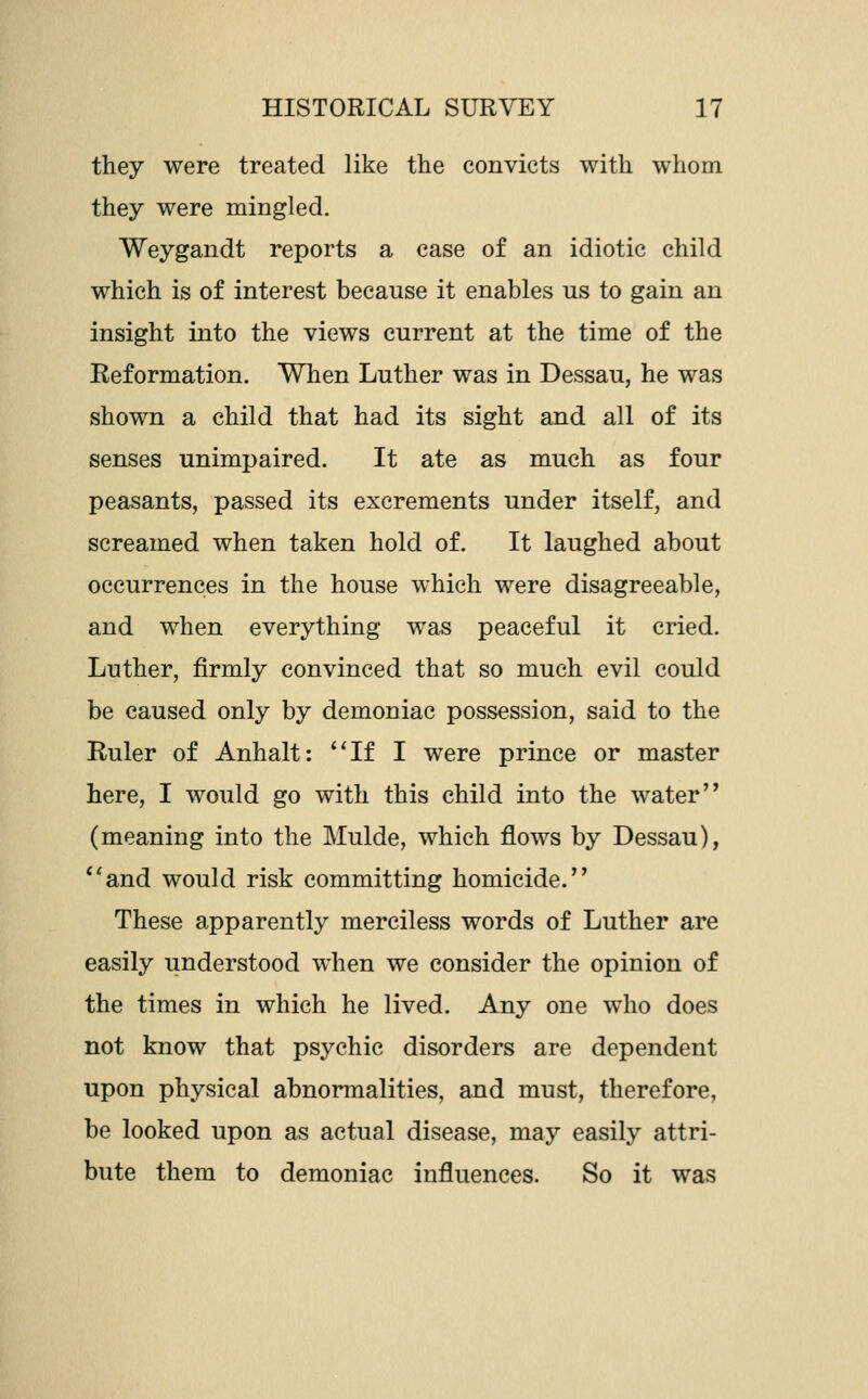 they were treated like the convicts with whom they were mingled. Weygandt reports a case of an idiotic child which is of interest because it enables us to gain an insight into the views current at the time of the Reformation. When Luther was in Dessau, he was shown a child that had its sight and all of its senses unimpaired. It ate as much as four peasants, passed its excrements under itself, and screamed when taken hold of. It laughed about occurrences in the house which were disagreeable, and when everything was peaceful it cried. Luther, firmly convinced that so much evil could be caused only by demoniac possession, said to the Ruler of Anhalt: **If I were prince or master here, I would go with this child into the water (meaning into the Mulde, which flows by Dessau), *'and would risk committing homicide. These apparently merciless words of Luther are easily understood when we consider the opinion of the times in which he lived. Any one who does not know that psychic disorders are dependent upon physical abnormalities, and must, therefore, be looked upon as actual disease, may easily attri- bute them to demoniac influences. So it was