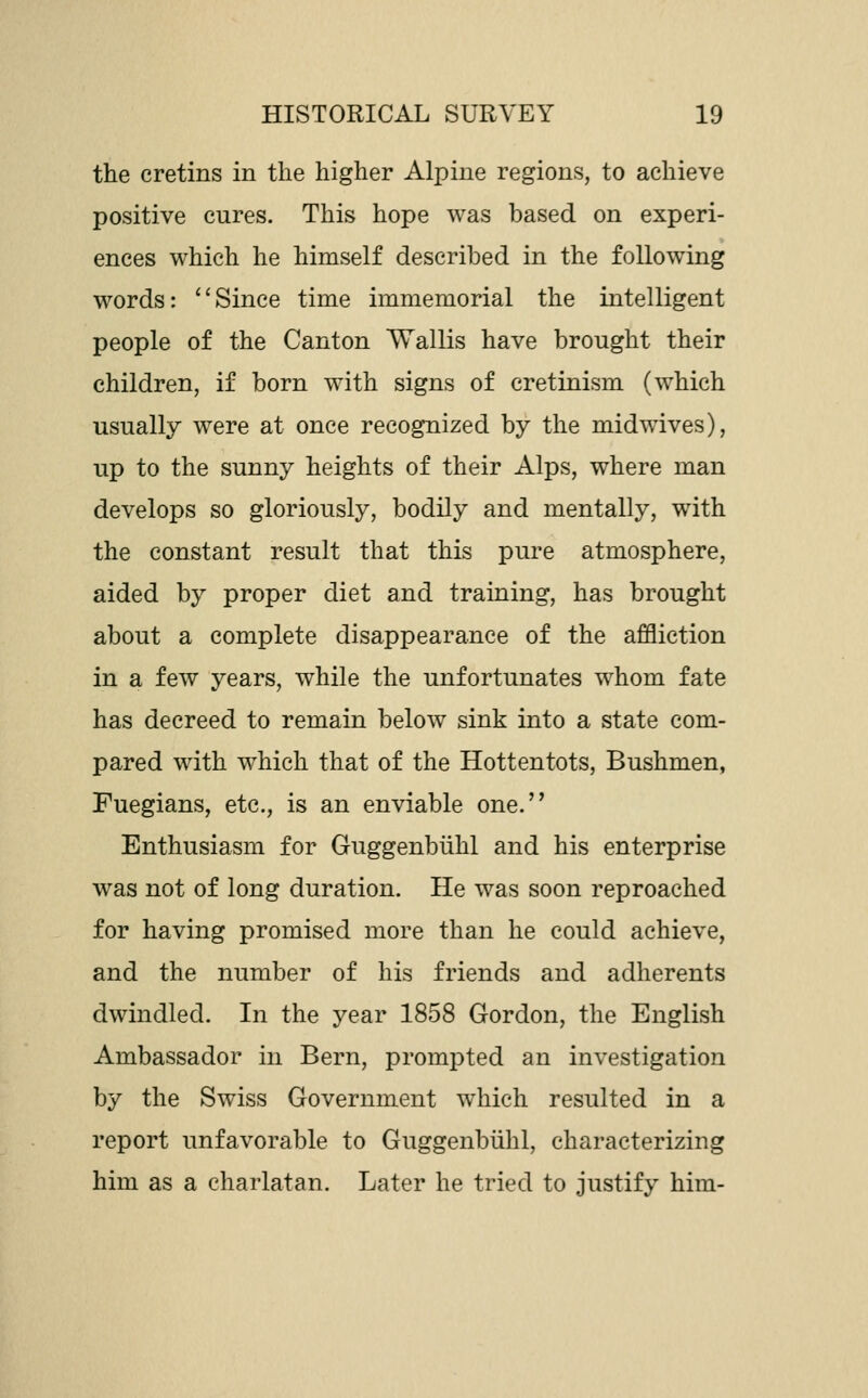 the cretins in the higher Alpine regions, to achieve positive cures. This hope was based on experi- ences which he himself described in the following words: ''Since time immemorial the intelligent people of the Canton Wallis have brought their children, if born with signs of cretinism (which usually were at once recognized by the midwives), up to the sunny heights of their Alps, where man develops so gloriously, bodily and mentally, w^ith the constant result that this pure atmosphere, aided by proper diet and training, has brought about a complete disappearance of the affliction in a few years, while the unfortunates whom fate has decreed to remain below sink into a state com- pared with which that of the Hottentots, Bushmen, Fuegians, etc., is an enviable one. Enthusiasm for Guggenbiihl and his enterprise was not of long duration. He was soon reproached for having promised more than he could achieve, and the number of his friends and adherents dwindled. In the year 1858 Gordon, the English Ambassador in Bern, prompted an investigation by the Swiss Government which resulted in a report unfavorable to Guggenbiihl, characterizing him as a charlatan. Later he tried to justify him-