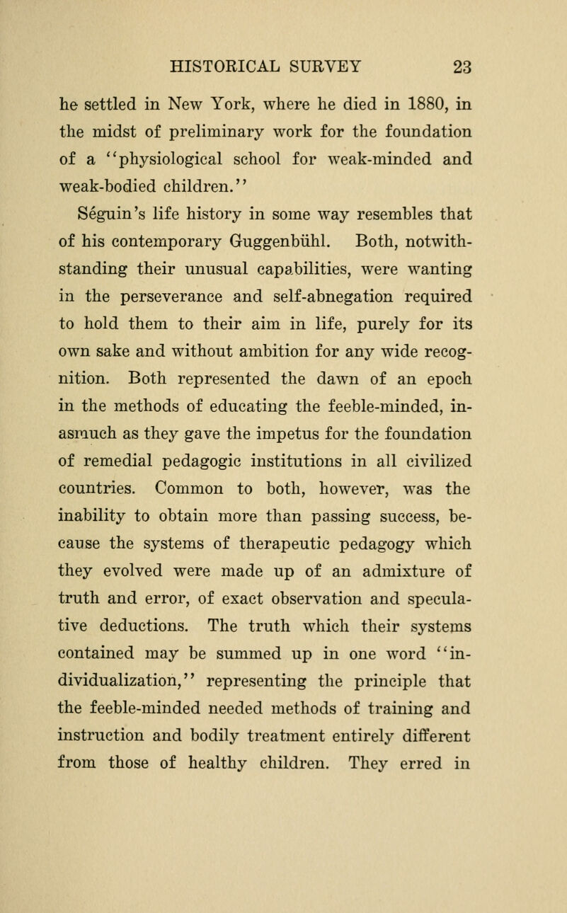 he settled in New York, where he died in 1880, in the midst of preliminary work for the foundation of a ''physiological school for weak-minded and weak-bodied children.'' Segnin's life history in some way resembles that of his contemporary Guggenbiihl. Both, notwith- standing their unusual capabilities, were wanting in the perseverance and self-abnegation required to hold them to their aim in life, purely for its own sake and without ambition for any wide recog- nition. Both represented the dawn of an epoch in the methods of educating the feeble-minded, in- asmuch as they gave the impetus for the foundation of remedial pedagogic institutions in all civilized countries. Common to both, however, was the inability to obtain more than passing success, be- cause the systems of therapeutic pedagogy which they evolved were made up of an admixture of truth and error, of exact observation and specula- tive deductions. The truth which their systems contained may be summed up in one word ''in- dividualization, representing the principle that the feeble-minded needed methods of training and instruction and bodily treatment entirely different from those of healthy children. The}^ erred in