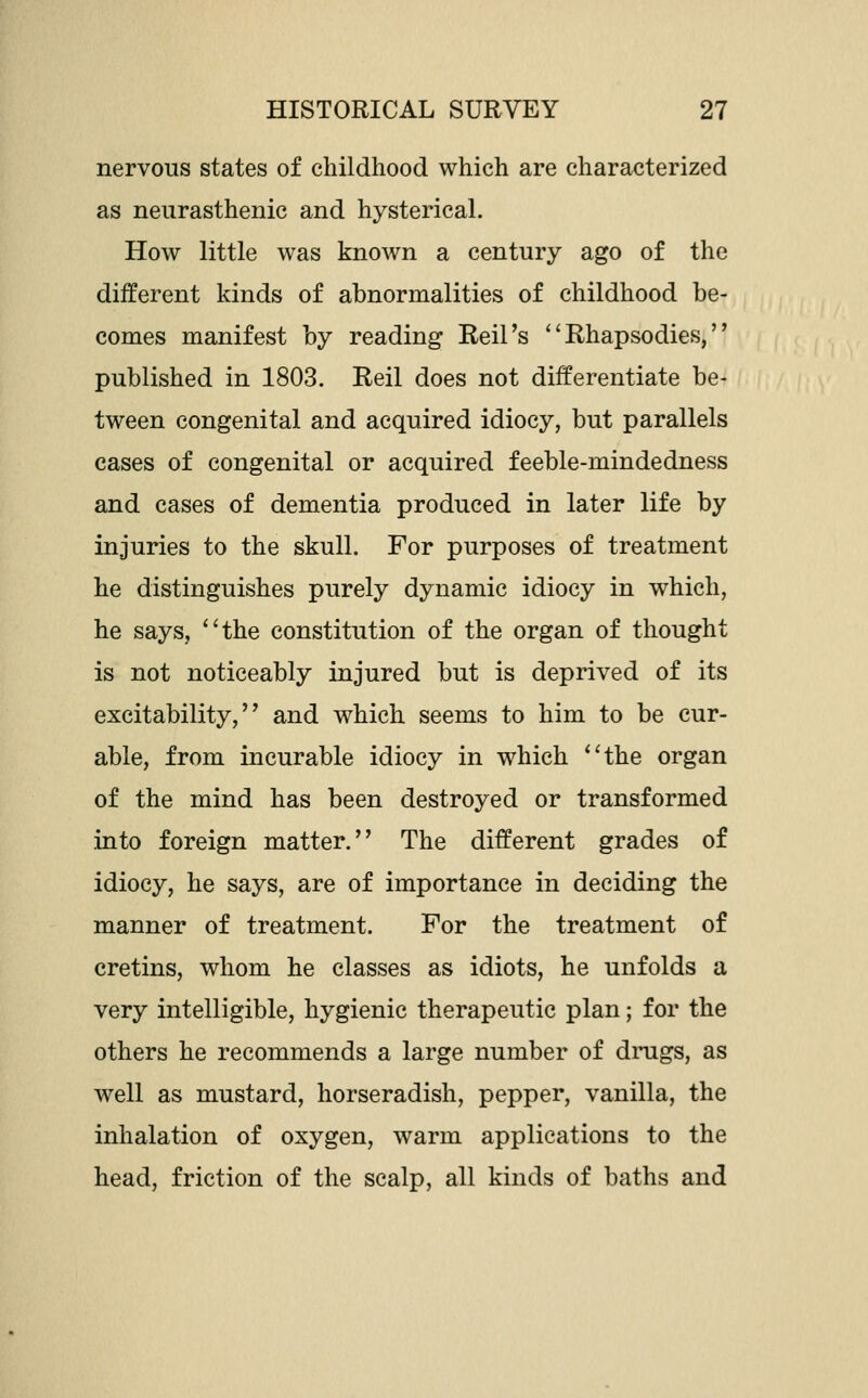 nervous states of childhood which are characterized as neurasthenic and hysterical. How little was known a century ago of the different kinds of abnormalities of childhood be- comes manifest by reading Reil's ''Rhapsodies, published in 1803. Reil does not differentiate be- tween congenital and acquired idiocy, but parallels cases of congenital or acquired feeble-mindedness and cases of dementia produced in later life by injuries to the skull. For purposes of treatment he distinguishes purely dynamic idiocy in which, he says, ''the constitution of the organ of thought is not noticeably injured but is deprived of its excitability, and which seems to him to be cur- able, from incurable idiocy in which the organ of the mind has been destroyed or transformed into foreign matter. The different grades of idiocy, he says, are of importance in deciding the manner of treatment. For the treatment of cretins, whom he classes as idiots, he unfolds a very intelligible, hygienic therapeutic plan; for the others he recommends a large number of dnigs, as well as mustard, horseradish, pepper, vanilla, the inhalation of oxygen, warm applications to the head, friction of the scalp, all kinds of baths and