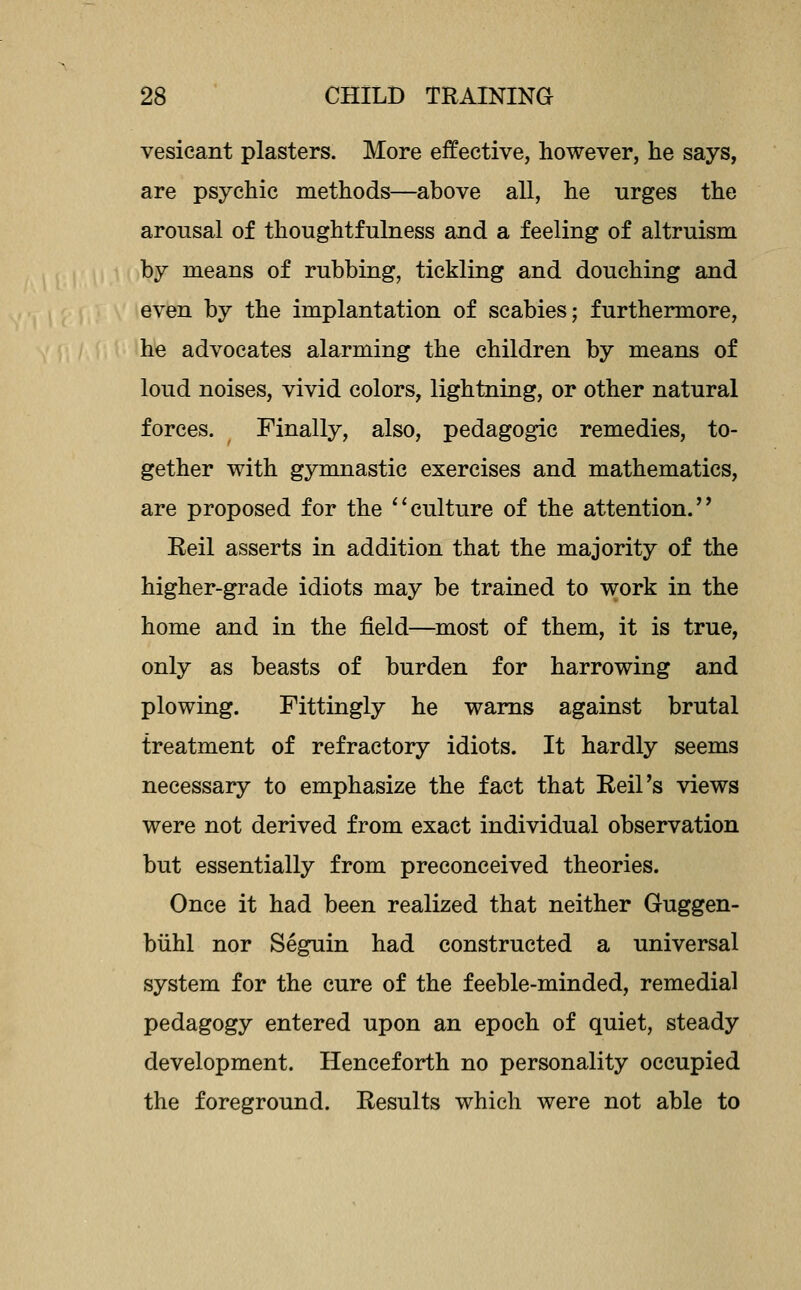 vesicant plasters. More effective, however, he says, are psychic methods—above aU, he urges the arousal of thoughtfulness and a feeling of altruism by means of rubbing, tickling and douching and even by the implantation of scabies; furthermore, he advocates alarming the children by means of loud noises, vivid colors, lightning, or other natural forces. Finally, also, pedagogic remedies, to- gether with gymnastic exercises and mathematics, are proposed for the *'culture of the attention. Reil asserts in addition that the majority of the higher-grade idiots may be trained to work in the home and in the field—most of them, it is true, only as beasts of burden for harrowing and plowing. Fittingly he warns against brutal treatment of refractory idiots. It hardly seems necessary to emphasize the fact that Reil's views were not derived from exact individual observation but essentially from preconceived theories. Once it had been realized that neither Guggen- biihl nor Seguin had constructed a universal system for the cure of the feeble-minded, remedial pedagogy entered upon an epoch of quiet, steady development. Henceforth no personality occupied the foreground. Results which were not able to