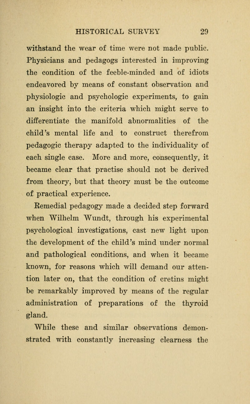 withstand the wear of time were not made public. Physicians and pedagogs interested in improving the condition of the feeble-minded and of idiots endeavored by means of constant observation and physiologic and psychologic experiments, to gain an insight into the criteria which might serve to differentiate the manifold abnormalities of the child's mental life and to construct therefrom pedagogic therapy adapted to the individuality of each single case. More and more, consequently, it became clear that practise should not be derived from theory, but that theory must be the outcome of practical experience. Remedial pedagogy made a decided step forward when Wilhelm Wundt, through his experimental psychological investigations, cast new light upon the development of the child's mind under normal and pathological conditions, and when it became known, for reasons which will demand our atten- tion later on, that the condition of cretins might be remarkably improved by means of the regular administration of preparations of the thyroid gland. While these and similar observations demon- strated with constantly increasing clearness the