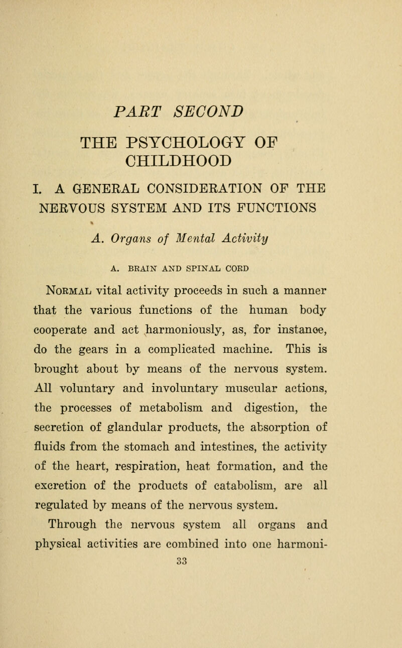 PART SECOND THE PSYCHOLOGY OF CHILDHOOD I. A GENERAL CONSIDERATION OF THE NERVOUS SYSTEM AND ITS FUNCTIONS A. Organs of Mental Activity A. BRAIN AND SPINAL CORD Normal vital activity proceeds in such a manner that the various functions of the human body cooperate and act harmoniously, as, for instance, do the gears in a complicated machine. This is brought about by means of the nervous system. All voluntary and involuntary muscular actions, the processes of metabolism and digestion, the secretion of glandular products, the absorption of fluids from the stomach and intestines, the activity of the heart, respiration, heat formation, and the excretion of the products of catabolism, are all regulated by means of the nervous system. Through the nervous system all organs and physical activities are combined into one harmoni-