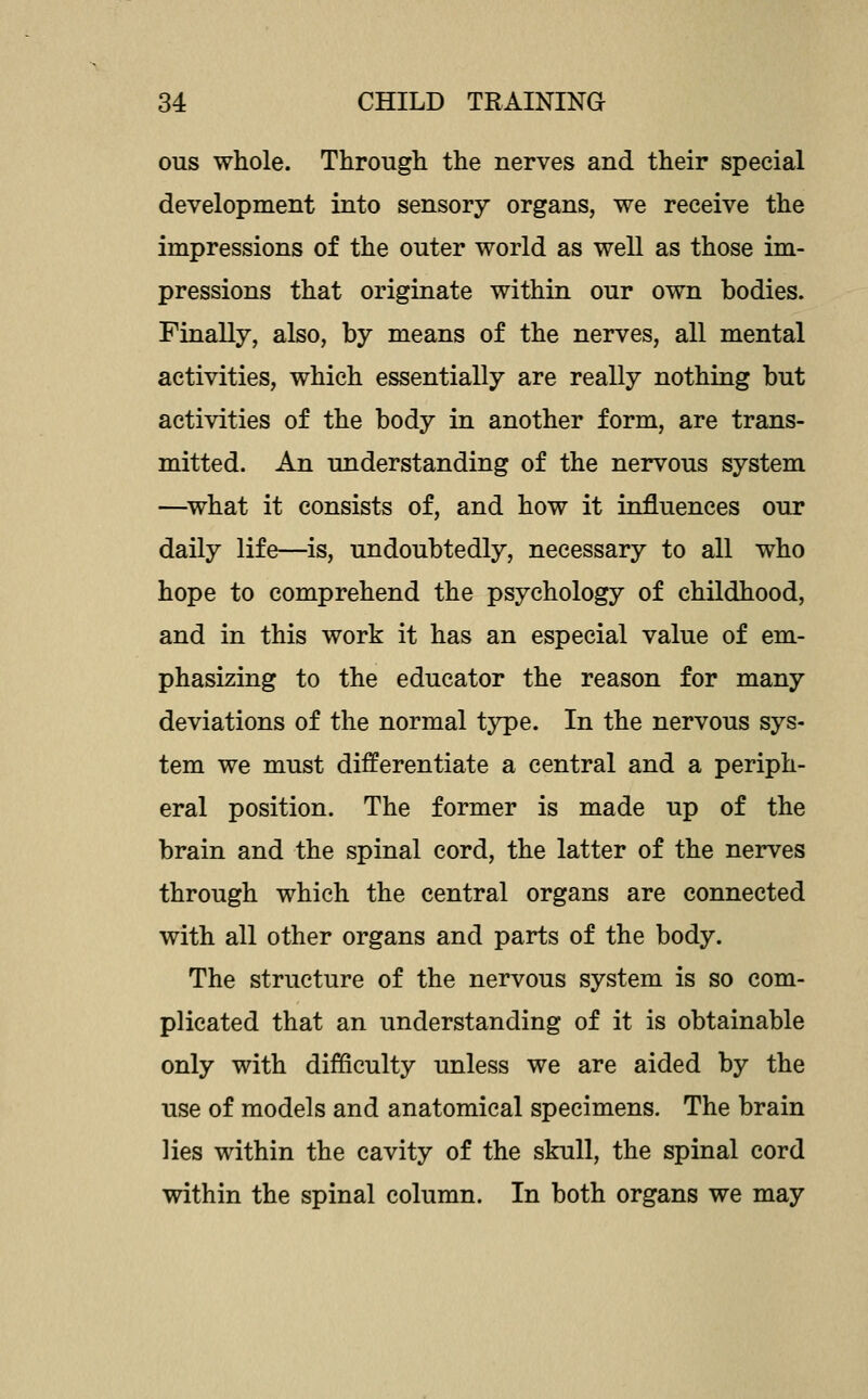 ous whole. Through the nerves and their special development into sensory organs, we receive the impressions of the outer world as well as those im- pressions that originate within our own bodies. Finally, also, by means of the nerves, all mental activities, which essentially are really nothing but activities of the body in another form, are trans- mitted. An understanding of the nervous system —^what it consists of, and how it influences our daily life—is, undoubtedly, necessary to all who hope to comprehend the psychology of childhood, and in this work it has an especial value of em- phasizing to the educator the reason for many deviations of the normal type. In the nervous sys- tem we must differentiate a central and a periph- eral position. The former is made up of the brain and the spinal cord, the latter of the nerves through which the central organs are connected with all other organs and parts of the body. The structure of the nervous system is so com- plicated that an understanding of it is obtainable only with difficulty unless we are aided by the use of models and anatomical specimens. The brain lies within the cavity of the skull, the spinal cord within the spinal column. In both organs we may