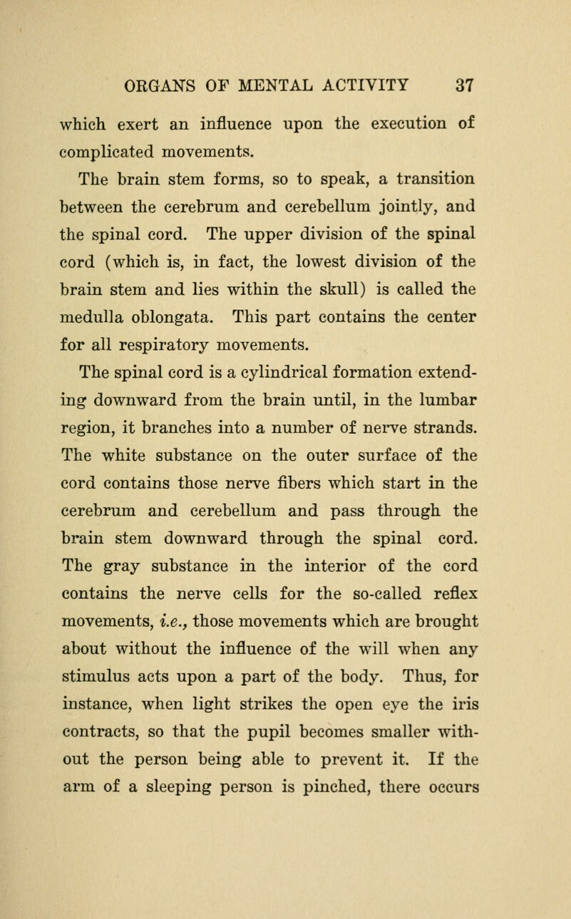 which exert an influence upon the execution of complicated movements. The brain stem forms, so to speak, a transition between the cerebrum and cerebellum jointly, and the spinal cord. The upper division of the spinal cord (which is, in fact, the lowest division of the brain stem and lies within the skull) is called the medulla oblongata. This part contains the center for all respiratory movements. The spinal cord is a cylindrical formation extend- ing downward from the brain until, in the lumbar region, it branches into a number of nerve strands. The white substance on the outer surface of the cord contains those nerve fibers which start in the cerebrum and cerebellum and pass through the brain stem downward through the spinal cord. The gray substance in the interior of the cord contains the nerve cells for the so-called reflex movements, i.e., those movements which are brought about without the influence of the will when any stimulus acts upon a part of the body. Thus, for instance, when light strikes the open eye the iris contracts, so that the pupil becomes smaller with- out the person being able to prevent it. If the arm of a sleeping person is pinched, there occurs